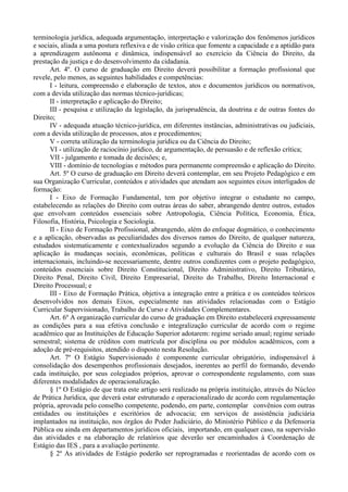 terminologia jurídica, adequada argumentação, interpretação e valorização dos fenômenos jurídicos
e sociais, aliada a uma postura reflexiva e de visão crítica que fomente a capacidade e a aptidão para
a aprendizagem autônoma e dinâmica, indispensável ao exercício da Ciência do Direito, da
prestação da justiça e do desenvolvimento da cidadania.
      Art. 4º. O curso de graduação em Direito deverá possibilitar a formação profissional que
revele, pelo menos, as seguintes habilidades e competências:
      I - leitura, compreensão e elaboração de textos, atos e documentos jurídicos ou normativos,
com a devida utilização das normas técnico-jurídicas;
      II - interpretação e aplicação do Direito;
      III - pesquisa e utilização da legislação, da jurisprudência, da doutrina e de outras fontes do
Direito;
      IV - adequada atuação técnico-jurídica, em diferentes instâncias, administrativas ou judiciais,
com a devida utilização de processos, atos e procedimentos;
      V - correta utilização da terminologia jurídica ou da Ciência do Direito;
      VI - utilização de raciocínio jurídico, de argumentação, de persuasão e de reflexão crítica;
      VII - julgamento e tomada de decisões; e,
      VIII - domínio de tecnologias e métodos para permanente compreensão e aplicação do Direito.
      Art. 5º O curso de graduação em Direito deverá contemplar, em seu Projeto Pedagógico e em
sua Organização Curricular, conteúdos e atividades que atendam aos seguintes eixos interligados de
formação:
      I - Eixo de Formação Fundamental, tem por objetivo integrar o estudante no campo,
estabelecendo as relações do Direito com outras áreas do saber, abrangendo dentre outros, estudos
que envolvam conteúdos essenciais sobre Antropologia, Ciência Política, Economia, Ética,
Filosofia, História, Psicologia e Sociologia.
      II - Eixo de Formação Profissional, abrangendo, além do enfoque dogmático, o conhecimento
e a aplicação, observadas as peculiaridades dos diversos ramos do Direito, de qualquer natureza,
estudados sistematicamente e contextualizados segundo a evolução da Ciência do Direito e sua
aplicação às mudanças sociais, econômicas, políticas e culturais do Brasil e suas relações
internacionais, incluindo-se necessariamente, dentre outros condizentes com o projeto pedagógico,
conteúdos essenciais sobre Direito Constitucional, Direito Administrativo, Direito Tributário,
Direito Penal, Direito Civil, Direito Empresarial, Direito do Trabalho, Direito Internacional e
Direito Processual; e
      III - Eixo de Formação Prática, objetiva a integração entre a prática e os conteúdos teóricos
desenvolvidos nos demais Eixos, especialmente nas atividades relacionadas com o Estágio
Curricular Supervisionado, Trabalho de Curso e Atividades Complementares.
      Art. 6º A organização curricular do curso de graduação em Direito estabelecerá expressamente
as condições para a sua efetiva conclusão e integralização curricular de acordo com o regime
acadêmico que as Instituições de Educação Superior adotarem: regime seriado anual; regime seriado
semestral; sistema de créditos com matrícula por disciplina ou por módulos acadêmicos, com a
adoção de pré-requisitos, atendido o disposto nesta Resolução.
      Art. 7º O Estágio Supervisionado é componente curricular obrigatório, indispensável à
consolidação dos desempenhos profissionais desejados, inerentes ao perfil do formando, devendo
cada instituição, por seus colegiados próprios, aprovar o correspondente regulamento, com suas
diferentes modalidades de operacionalização.
      § 1º O Estágio de que trata este artigo será realizado na própria instituição, através do Núcleo
de Prática Jurídica, que deverá estar estruturado e operacionalizado de acordo com regulamentação
própria, aprovada pelo conselho competente, podendo, em parte, contemplar convênios com outras
entidades ou instituições e escritórios de advocacia; em serviços de assistência judiciária
implantados na instituição, nos órgãos do Poder Judiciário, do Ministério Público e da Defensoria
Pública ou ainda em departamentos jurídicos oficiais, importando, em qualquer caso, na supervisão
das atividades e na elaboração de relatórios que deverão ser encaminhados à Coordenação de
Estágio das IES , para a avaliação pertinente.
      § 2º As atividades de Estágio poderão ser reprogramadas e reorientadas de acordo com os
 