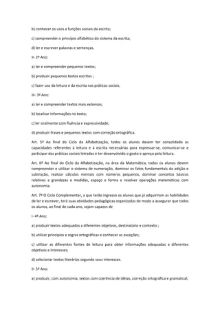 b) conhecer os usos e funções sociais da escrita;

c) compreender o princípio alfabético do sistema da escrita;

d) ler e escrever palavras e sentenças.

II- 2º Ano:

a) ler e compreender pequenos textos;

b) produzir pequenos textos escritos ;

c) fazer uso da leitura e da escrita nas práticas sociais.

III- 3º Ano:

a) ler e compreender textos mais extensos;

b) localizar informações no texto;

c) ler oralmente com fluência e expressividade;

d) produzir frases e pequenos textos com correção ortográfica.

Art. 5º Ao final do Ciclo da Alfabetização, todos os alunos devem ter consolidado as
capacidades referentes à leitura e à escrita necessárias para expressar-se, comunicar-se e
participar das práticas sociais letradas e ter desenvolvido o gosto e apreço pela leitura.

Art. 6º Ao final do Ciclo da Alfabetização, na área da Matemática, todos os alunos devem
compreender e utilizar o sistema de numeração, dominar os fatos fundamentais da adição e
subtração, realizar cálculos mentais com números pequenos, dominar conceitos básicos
relativos a grandezas e medidas, espaço e forma e resolver operações matemáticas com
autonomia.

Art. 7º O Ciclo Complementar, a que terão ingresso os alunos que já adquiriram as habilidades
de ler e escrever, terá suas atividades pedagógicas organizadas de modo a assegurar que todos
os alunos, ao final de cada ano, sejam capazes de

I- 4º Ano:

a) produzir textos adequados a diferentes objetivos, destinatário e contexto ;

b) utilizar princípios e regras ortográficas e conhecer as exceções;

c) utilizar as diferentes fontes de leitura para obter informações adequadas a diferentes
objetivos e interesses;

d) selecionar textos literários segundo seus interesses.

II- 5º Ano:

a) produzir, com autonomia, textos com coerência de idéias, correção ortográfica e gramatical;
 