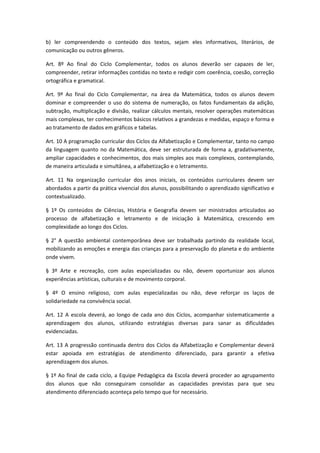 b) ler compreendendo o conteúdo dos textos, sejam eles informativos, literários, de
comunicação ou outros gêneros.

Art. 8º Ao final do Ciclo Complementar, todos os alunos deverão ser capazes de ler,
compreender, retirar informações contidas no texto e redigir com coerência, coesão, correção
ortográfica e gramatical.

Art. 9º Ao final do Ciclo Complementar, na área da Matemática, todos os alunos devem
dominar e compreender o uso do sistema de numeração, os fatos fundamentais da adição,
subtração, multiplicação e divisão, realizar cálculos mentais, resolver operações matemáticas
mais complexas, ter conhecimentos básicos relativos a grandezas e medidas, espaço e forma e
ao tratamento de dados em gráficos e tabelas.

Art. 10 A programação curricular dos Ciclos da Alfabetização e Complementar, tanto no campo
da linguagem quanto no da Matemática, deve ser estruturada de forma a, gradativamente,
ampliar capacidades e conhecimentos, dos mais simples aos mais complexos, contemplando,
de maneira articulada e simultânea, a alfabetização e o letramento.

Art. 11 Na organização curricular dos anos iniciais, os conteúdos curriculares devem ser
abordados a partir da prática vivencial dos alunos, possibilitando o aprendizado significativo e
contextualizado.

§ 1º Os conteúdos de Ciências, História e Geografia devem ser ministrados articulados ao
processo de alfabetização e letramento e de iniciação à Matemática, crescendo em
complexidade ao longo dos Ciclos.

§ 2° A questão ambiental contemporânea deve ser trabalhada partindo da realidade local,
mobilizando as emoções e energia das crianças para a preservação do planeta e do ambiente
onde vivem.

§ 3º Arte e recreação, com aulas especializadas ou não, devem oportunizar aos alunos
experiências artísticas, culturais e de movimento corporal.

§ 4º O ensino religioso, com aulas especializadas ou não, deve reforçar os laços de
solidariedade na convivência social.

Art. 12 A escola deverá, ao longo de cada ano dos Ciclos, acompanhar sistematicamente a
aprendizagem dos alunos, utilizando estratégias diversas para sanar as dificuldades
evidenciadas.

Art. 13 A progressão continuada dentro dos Ciclos da Alfabetização e Complementar deverá
estar apoiada em estratégias de atendimento diferenciado, para garantir a efetiva
aprendizagem dos alunos.

§ 1º Ao final de cada ciclo, a Equipe Pedagógica da Escola deverá proceder ao agrupamento
dos alunos que não conseguiram consolidar as capacidades previstas para que seu
atendimento diferenciado aconteça pelo tempo que for necessário.
 