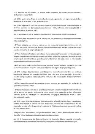 § 2º Vencidas as dificuldades, os alunos serão integrados às turmas correspondentes à
idade/ano de escolaridade.

Art. 14 Os quatro anos finais do ensino fundamental, organizados em regime anual, terão a
denominação de 6º ano, 7º ano, 8º ano e 9º ano.

Art. 15 Na organização curricular dos anos finais do ensino fundamental serão observadas as
diretrizes contidas nos Conteúdos Básicos Comuns – CBC, definidos pela Resolução SEE nº
666/2005, de 08 de abril de 2005.

Art. 16 A progressão parcial será adotada nos quatro anos finais do ensino fundamental.

§ 1º Poderá obter a progressão parcial o aluno que não apresentar o desempenho mínimo em
até duas disciplinas.

§ 2º Ficará retido no ano em curso o aluno que não apresentar o desempenho mínimo em três
ou mais disciplinas, incluindo-se nesse cômputo as disciplinas do ano em que se encontra e
aquelas em regime de progressão parcial.

§ 3º Para efeito da definição da retenção do aluno, cada disciplina deve ser computada apenas
uma vez, independentemente dos anos em que incidir, tendo em vista que a recuperação deve
ser planejada considerando as aprendizagens fundamentais de cada área e as necessidades
básicas de desenvolvimento do aluno.

§ 4º O aluno concluirá o ensino fundamental somente quando obtiver a aprovação em todas
as disciplinas inclusive naquelas em que se encontrar em regime de progressão parcial.

Art. 17 A avaliação do processo de aprendizagem no ensino fundamental deve ser contínua,
diagnóstica, baseada em objetivos definidos para cada ano de escolaridade, de forma a
orientar a organização da prática educativa em função das necessidades de desenvolvimento
dos alunos.

§ 1º Será garantido aos pais, em qualquer tempo, o acesso aos resultados das avaliações da
aprendizagem de seus filhos.

§ 2º Os resultados da avaliação da aprendizagem devem ser comunicados bimestralmente aos
pais e alunos, por escrito, utilizando-se notas ou conceitos, devendo ser-lhes informadas,
também, quais as estratégias de atendimento pedagógico diferenciado foram e serão
oferecidas pela escola.

Art. 18 A escola deverá acompanhar sistematicamente a freqüência dos alunos e estabelecer
contato imediato com as famílias nos casos de ausência por cinco dias consecutivos ou dez dias
alternados no mês, a fim de garantir a freqüência de 75% ( setenta e cinco por cento), no final
de cada período letivo.

Parágrafo único. Persistindo a situação de repetidas faltas, a escola deverá informar o fato ao
Conselho Tutelar ou às autoridades competentes do município.

Art. 19 A Subsecretaria de Desenvolvimento da Educação Básica expedirá orientações
complementares que se fizerem necessárias para o pleno cumprimento desta Resolução.
 