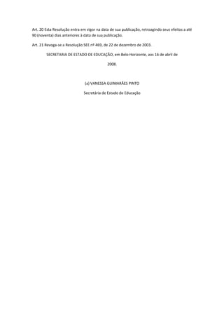 Art. 20 Esta Resolução entra em vigor na data de sua publicação, retroagindo seus efeitos a até
90 (noventa) dias anteriores à data de sua publicação.

Art. 21 Revoga-se a Resolução SEE nº 469, de 22 de dezembro de 2003.

        SECRETARIA DE ESTADO DE EDUCAÇÃO, em Belo Horizonte, aos 16 de abril de

                                            2008.



                               (a) VANESSA GUIMARÃES PINTO

                              Secretária de Estado de Educação
 