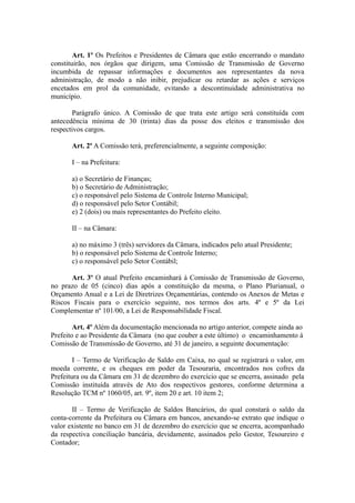Art. 1º Os Prefeitos e Presidentes de Câmara que estão encerrando o mandato
constituirão, nos órgãos que dirigem, uma Comissão de Transmissão de Governo
incumbida de repassar informações e documentos aos representantes da nova
administração, de modo a não inibir, prejudicar ou retardar as ações e serviços
encetados em prol da comunidade, evitando a descontinuidade administrativa no
município.

       Parágrafo único. A Comissão de que trata este artigo será constituída com
antecedência mínima de 30 (trinta) dias da posse dos eleitos e transmissão dos
respectivos cargos.

       Art. 2º A Comissão terá, preferencialmente, a seguinte composição:

       I – na Prefeitura:

       a) o Secretário de Finanças;
       b) o Secretário de Administração;
       c) o responsável pelo Sistema de Controle Interno Municipal;
       d) o responsável pelo Setor Contábil;
       e) 2 (dois) ou mais representantes do Prefeito eleito.

       II – na Câmara:

       a) no máximo 3 (três) servidores da Câmara, indicados pelo atual Presidente;
       b) o responsável pelo Sistema de Controle Interno;
       c) o responsável pelo Setor Contábil;

      Art. 3º O atual Prefeito encaminhará à Comissão de Transmissão de Governo,
no prazo de 05 (cinco) dias após a constituição da mesma, o Plano Plurianual, o
Orçamento Anual e a Lei de Diretrizes Orçamentárias, contendo os Anexos de Metas e
Riscos Fiscais para o exercício seguinte, nos termos dos arts. 4º e 5º da Lei
Complementar nº 101/00, a Lei de Responsabilidade Fiscal.

        Art. 4º Além da documentação mencionada no artigo anterior, compete ainda ao
Prefeito e ao Presidente da Câmara (no que couber a este último) o encaminhamento à
Comissão de Transmissão de Governo, até 31 de janeiro, a seguinte documentação:

        I – Termo de Verificação de Saldo em Caixa, no qual se registrará o valor, em
moeda corrente, e os cheques em poder da Tesouraria, encontrados nos cofres da
Prefeitura ou da Câmara em 31 de dezembro do exercício que se encerra, assinado pela
Comissão instituída através de Ato dos respectivos gestores, conforme determina a
Resolução TCM nº 1060/05, art. 9º, item 20 e art. 10 item 2;

       II – Termo de Verificação de Saldos Bancários, do qual constará o saldo da
conta-corrente da Prefeitura ou Câmara em bancos, anexando-se extrato que indique o
valor existente no banco em 31 de dezembro do exercício que se encerra, acompanhado
da respectiva conciliação bancária, devidamente, assinados pelo Gestor, Tesoureiro e
Contador;
 