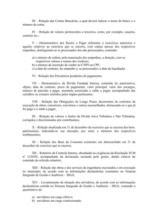 III – Relação das Contas Bancárias, a qual deverá indicar o nome do banco e o
número da conta;

       IV – Relação de valores pertencentes a terceiros, como, por exemplo, cauções,
cautelas etc.;

       V – Demonstrativo dos Restos a Pagar referentes a exercícios anteriores e
aqueles relativos ao exercício que se encerra, com cópias anexas dos respectivos
empenhos, distinguindo-se os processados dos não processados, contendo:

       a) o número de ordem, pela numeração dos empenhos, a dotação, com os
          respectivos valores e nomes dos credores;
       b) o número da inscrição do credor no CNPJ ou CPF;
       c) a data do contrato, do empenho e, se processados, a data da liquidação.

       VI – Relação dos Precatórios pendentes de pagamento;

       VII – Demonstrativo da Dívida Fundada Interna, contendo lei autorizativa,
objeto, data do contrato, prazo de pagamento, valor principal, valor dos encargos,
número de parcelas a pagar, montante autorizado e saldo a pagar, acompanhado das
certidões ou extratos emitidos pelos órgãos pertinentes;

       VIII – Relação das Obrigações de Longo Prazo, decorrentes de contratos de
execução de obras, consórcios, convênios e outros assemelhados, destacando-se o que já
foi pago e o saldo a pagar;

        IX – Relação de valores e títulos da Dívida Ativa Tributária e Não Tributária,
corrigidos e discriminados por contribuintes;

       X – Relação atualizada em 31 de dezembro do exercício que se encerra dos bens
patrimoniais, indicando-se sua alocação, por setor, e números dos respectivos
tombamentos;

      XI – Relação dos Bens de Consumo existentes em almoxarifado em 31 de
dezembro do exercício que se encerra;

       XII – Relatório de Controle Interno, abordando as exigências da Resolução TCM
nº 1120/05, acompanhado da declaração assinada pelo gestor, dando ciência do
conteúdo do referido relatório;

       XIII – Relação das obras e dos serviços de engenharia executados e em execução
no município, de acordo com as informações declaratórias constantes no Sistema
Integrado de Gestão e Auditoria – SIGA;

       XIV – Levantamento da situação dos servidores, de acordo com as informações
declaratórias contida no Sistema Integrado de Gestão e Auditoria – SIGA, contendo o
quantitativo de:

       a) servidores em cargo efetivo;
       b) servidores em cargo comissionado;
 