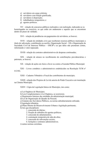 c)   servidores em cargo celetista;
       d)   servidores com função gratificada;
       e)   servidores à disposição;
       f)   trabalhadores temporários; e
       g)   agentes políticos.

       XV – relação de concursos públicos realizados e em realização, indicando-se os
homologados no exercício, os que estão em andamento e aqueles que se encontram
dentro do prazo de validade;

       XVI – relação de pendências em pagamentos de servidores, se houver;

        XVII – relação de entidades civis que receberam recursos públicos municipais a
título de subvenção, contribuição ou auxílio, Organização Social – OS e Organização da
Sociedade Civil de Interesse Público – OSCIP e as que deles não prestaram contas,
informando o valor repassado.

       XVIII– relação de contratos administrativos de despesas continuadas;

       XIX – relação de atrasos no recolhimento de contribuições previdenciárias e
patronais, se houver;

       XX – relação de ações em Juízo a favor ou contra a Fazenda Pública Municipal;

       XXI – Livros contábeis e administrativos estabelecidos na Resolução TCM nº
612/02;

       XXII – Cadastro Tributário e Fiscal dos contribuintes do município;

      XXIII - relação dos Projetos de Lei de autoria do Poder Executivo em tramitação
na Câmara Municipal;

       XXIV– Cópia da Legislação básica do Município, tais como:

       a) Lei Orgânica do Município;
       b) Leis Complementares à Lei Orgânica, se ocorrerem;
       c) Regimentos Internos das entidades da administração municipal;
       d) Lei de Organização do Quadro de Pessoal;
       e) Estatuto dos Servidores Públicos, ou norma subsidiariamente utilizada;
       f) legislação tributária;
       g) Plano Diretor de Desenvolvimento Urbano e legislação pertinente;
       h) leis que disciplinem:
                1. concessão de diárias;
                2. fixação de subsídios de agentes políticos;
                3. concessão de adiantamentos;
                4. contratação temporária de mão-de-obra;
                5. concessão de subvenções sociais;
                6. licitações e contratos administrativos.
       i) outras normas correlatas.
 