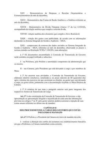 XXV – Demonstrativos de Despesas                  e   Receitas   Orçamentárias       e
Extraorçamentárias do mês de dezembro;

       XXVI – Demonstrativo das Contas do Razão Analítico e o Sintético referente ao
mês de dezembro;

      XXVII – Demonstrativo da Dívida Flutuante (Anexo 17 da Lei 4.320/64),
acompanhado da relação analítica que compõe a referida dívida;

        XXVIII - relação analítica dos elementos que compõe o Ativo Realizável;

       XXIX – relação dos gastos com publicidade, de acordo com as informações
declaradas no Sistema Integrado de Gestão e Auditoria – SIGA;

      XXX – comprovante da remessa dos dados enviados ao Sistema Integrado de
Gestão e Auditoria – SIGA, referentes ao mês de dezembro, observando os prazos e
normas contidos na Resolução TCM nº 1282/09 e suas alterações;

       § 1º Os documentos encaminhados à Comissão de Transmissão de Governo
serão emitidos em papel timbrado e subscritos:

       I – na Prefeitura, pelo Prefeito e autoridades competentes da administração que
se encerra;

        II – nas Câmaras, pelo Presidente que está deixando o cargo e por membros da
Mesa.

       § 2º Ao encerrar suas atividades, a Comissão de Transmissão de Governo,
elaborará relatório conclusivo, remetendo-o, no prazo máximo de 40 (quarenta) dias
após o término do exercício em que ocorreram as eleições, ao gestor que está deixando
o cargo, ao gestor eleito, juntamente com a documentação recebida e à Mesa Diretora da
Câmara.

       § 3º O relatório de que trata o parágrafo anterior será parte integrante dos
respectivos Termos de Transmissão de Cargo.

        Art. 5º A não constituição da Comissão de Transmissão de Governo, a não
apresentação ou apresentação irregular e injustificada de cada uma das informações
previstas nos artigos 1º ao 4º, pelo gestor anterior, poderá ocasionar a rejeição de suas
contas anuais referentes ao último ano de mandato.

                           CAPÍTULO II
        DOS PROCEDIMENTOS A CARGO DOS GESTORES QUE ESTÃO
                      INICIANDO O MANDATO

        Art. 6º O Prefeito e o Presidente da Câmara em início de mandato deverão:

      I – realizar a alteração dos cartões de assinatura nos estabelecimentos bancários
em que a Prefeitura e a Câmara mantenham conta-corrente;
 