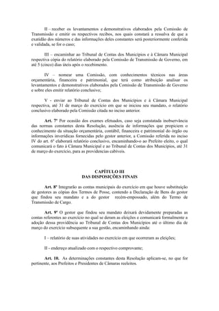 II – receber os levantamentos e demonstrativos elaborados pela Comissão de
Transmissão e emitir os respectivos recibos, nos quais constará a ressalva de que a
exatidão dos números e das informações deles constantes será posteriormente conferida
e validada, se for o caso;

        III – encaminhar ao Tribunal de Contas dos Municípios e à Câmara Municipal
respectiva cópia do relatório elaborado pela Comissão de Transmissão de Governo, em
até 5 (cinco) dias úteis após o recebimento.

       IV – nomear uma Comissão, com conhecimentos técnicos nas áreas
orçamentária, financeira e patrimonial, que terá como atribuição analisar os
levantamentos e demonstrativos elaborados pela Comissão de Transmissão de Governo
e sobre eles emitir relatório conclusivo;

       V - enviar ao Tribunal de Contas dos Municípios e à Câmara Municipal
respectiva, até 31 de março do exercício em que se iniciou seu mandato, o relatório
conclusivo elaborado pela Comissão citada no inciso anterior.

       Art. 7º Por ocasião dos exames efetuados, caso seja constatada inobservância
das normas constantes desta Resolução, ausência de informações que propiciem o
conhecimento da situação orçamentária, contábil, financeira e patrimonial do órgão ou
informações inverídicas fornecidas pelo gestor anterior, a Comissão referida no inciso
IV do art. 6º elaborará relatório conclusivo, encaminhando-o ao Prefeito eleito, o qual
comunicará o fato à Câmara Municipal e ao Tribunal de Contas dos Municípios, até 31
de março do exercício, para as providencias cabíveis.



                                 CAPÍTULO III
                            DAS DISPOSIÇÕES FINAIS

       Art. 8º Integrarão as contas municipais do exercício em que houve substituição
de gestores as cópias dos Termos de Posse, contendo a Declaração de Bens do gestor
que findou seu mandato e a do gestor recém-empossado, além do Termo de
Transmissão de Cargo.

       Art. 9º O gestor que findou seu mandato deixará devidamente preparadas as
contas referentes ao exercício no qual se deram as eleições e comunicará formalmente a
adoção dessa providência ao Tribunal de Contas dos Municípios até o último dia de
março do exercício subsequente a sua gestão, encaminhando ainda:

       I – relatório de suas atividades no exercício em que ocorreram as eleições;

       II - endereço atualizado com o respectivo comprovante;

       Art. 10. As determinações constantes desta Resolução aplicam-se, no que for
pertinente, aos Prefeitos e Presidentes de Câmaras reeleitos.
 