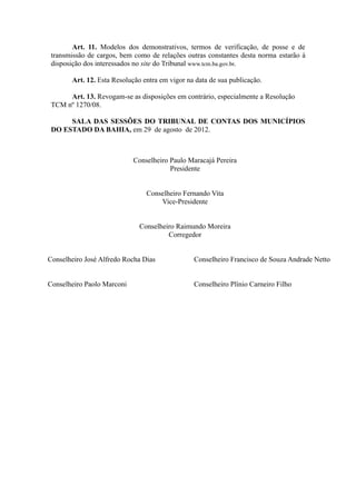 Art. 11. Modelos dos demonstrativos, termos de verificação, de posse e de
 transmissão de cargos, bem como de relações outras constantes desta norma estarão à
 disposição dos interessados no site do Tribunal www.tcm.ba.gov.br.

       Art. 12. Esta Resolução entra em vigor na data de sua publicação.

      Art. 13. Revogam-se as disposições em contrário, especialmente a Resolução
 TCM nº 1270/08.

      SALA DAS SESSÕES DO TRIBUNAL DE CONTAS DOS MUNICÍPIOS
 DO ESTADO DA BAHIA, em 29 de agosto de 2012.



                            Conselheiro Paulo Maracajá Pereira
                                        Presidente


                                Conselheiro Fernando Vita
                                    Vice-Presidente


                              Conselheiro Raimundo Moreira
                                       Corregedor


Conselheiro José Alfredo Rocha Dias             Conselheiro Francisco de Souza Andrade Netto


Conselheiro Paolo Marconi                       Conselheiro Plínio Carneiro Filho
 