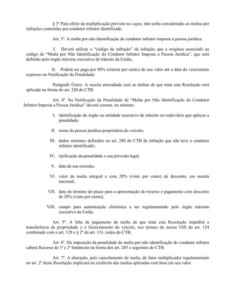 § 3º Para efeito da multiplicação prevista no caput, não serão consideradas as multas por
infrações cometidas por condutor infrator identificado.
Art. 3º. A multa por não identificação do condutor infrator imposta à pessoa jurídica:
I. Deverá utilizar o “código de infração” da infração que a originou associado ao
código de “Multa por Não Identificação do Condutor Infrator Imposta a Pessoa Jurídica”, que será
definido pelo órgão máximo executivo de trânsito da União;
II. Poderá ser paga por 80% (oitenta por cento) do seu valor até a data do vencimento
expresso na Notificação da Penalidade.
Parágrafo Único. A receita arrecadada com as multas de que trata esta Resolução será
aplicada na forma do art. 320 do CTB.
Art. 4º. Na Notificação da Penalidade de “Multa por Não Identificação do Condutor
Infrator Imposta a Pessoa Jurídica” deverá constar, no mínimo:
I. identificação do órgão ou entidade executivo de trânsito ou rodoviário que aplicou a
penalidade;
II. nome da pessoa jurídica proprietária do veículo;
III. dados mínimos definidos no art. 280 do CTB da infração que não teve o condutor
infrator identificado;
IV. tipificação da penalidade e sua previsão legal;
V. data de sua emissão;
VI. valor da multa integral e com 20% (vinte por cento) de desconto, em moeda
nacional;
VII. data do término do prazo para a apresentação de recurso e pagamento com desconto
de 20% (vinte por cento);
VIII. campo para autenticação eletrônica a ser regulamentado pelo órgão máximo
executivo da União.
Art. 5º. A falta de pagamento da multa de que trata esta Resolução impedirá a
transferência de propriedade e o licenciamento do veículo, nos termos do inciso VIII do art. 124
combinado com o art. 128 e § 2º do art. 131, todos do CTB.
Art. 6º. Da imposição da penalidade de multa por não identificação do condutor infrator
caberá Recurso de 1ª e 2ª Instâncias na forma dos art. 285 e seguintes do CTB.
Art. 7º. A alteração, pelo cancelamento de multa, do fator multiplicador regulamentado
no art. 2º desta Resolução implicará no recálculo das multas aplicadas com base em seu valor.
 
