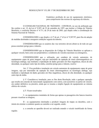 RESOLUÇÃO Nº 153, DE 17 DE DEZEMBRO DE 2003
Estabelece proibição de uso de equipamento eletrônico,
para cumprimento das normas de segurança de trânsito.
O CONSELHO NACIONAL DE TRÂNSITO - CONTRAN, no uso da atribuição que
lhe confere o art. 12, da Lei nº 9.507, de 23 de setembro de 1997, que institui o Código de Trânsito
Brasileiro, e conforme Decreto nº 4.711, de 29 de maio de 2003, que dispõe sobre a coordenação do
Sistema Nacional de Trânsito,
CONSIDERANDO o que dispõe o § 2º do art. 1º d Lei nº 9.507/97, para fins de adoção
de medidas destinadas a assegurar condições seguras de trânsito;
CONSIDERANDO que os usuários das vias terrestres devem abster-se de todo ato que
possa constituir perigo para o trânsito;
CONSIDERANDO que as disposições do Código de Trânsito Brasileiro se aplicam a
qualquer veículo, bem como aos proprietários e condutores de veículos nacionais ou estrangeiros,
CONSIDERANDO que a utilização, por condutor de veículo automotor, de
equipamento capaz de gerar imagens, seja por intermédio da captação de sinais eletromagnéticos ou
tecnologia análoga, seja mediante a reprodução de dados gravados em fitas magnéticas, discos de alta
densidade, ou qualquer outro tipo de mídia, constitui perigo para o trânsito, resolve:
Art. 1º. Fica proibida a instalação em veículo automotor de equipamento capaz de gerar
imagens, seja por intermédio da captação de sinais eletromagnéticos ou tecnologia análoga, seja
mediante a reprodução de dados gravados em fitas magnéticas, discos de alta densidade, ou qualquer
outro tipo de mídia.
§ 1º. Considera-se instalação, para os fins desta Resolução, toda e qualquer operação
que resulte em conexão do mencionado equipamento com outros, com acessórios ou partes do veículo,
em caráter definitivo ou precário, ainda que se resuma a simples ligação do equipamento ao sistema
elétrico do veículo.
§ 2º. Ficam ressalvados:
I - os equipamentos instalados de forma que apenas os passageiros dos bancos traseiros
possam visualizar as imagens;
II - os equipamentos destinados a produzir imagens de mapas ou desenhos, com o
intuito de orientar o condutor quanto ao caminho a ser seguido, sendo:
a. a consulta ao aparelho deverá ser realizada estando o veículo imobilizado de forma
regular;
 