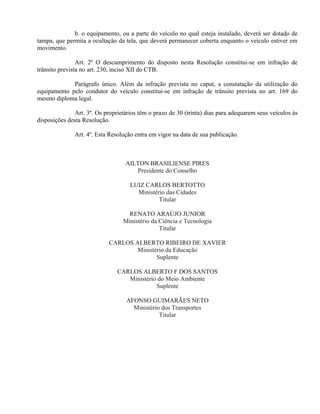 b. o equipamento, ou a parte do veículo no qual esteja instalado, deverá ser dotado de
tampa, que permita a ocultação da tela, que deverá permanecer coberta enquanto o veículo estiver em
movimento.
Art. 2º O descumprimento do disposto nesta Resolução constitui-se em infração de
trânsito prevista no art. 230, inciso XII do CTB.
Parágrafo único. Além da infração prevista no caput, a constatação da utilização do
equipamento pelo condutor do veículo constitui-se em infração de trânsito prevista no art. 169 do
mesmo diploma legal.
Art. 3º. Os proprietários têm o prazo de 30 (trinta) dias para adequarem seus veículos às
disposições desta Resolução.
Art. 4º. Esta Resolução entra em vigor na data de sua publicação.
AILTON BRASILIENSE PIRES
Presidente do Conselho
LUIZ CARLOS BERTOTTO
Ministério das Cidades
Titular
RENATO ARAÚJO JUNIOR
Ministério da Ciência e Tecnologia
Titular
CARLOS ALBERTO RIBEIRO DE XAVIER
Ministério da Educação
Suplente
CARLOS ALBERTO F DOS SANTOS
Ministério do Meio Ambiente
Suplente
AFONSO GUIMARÃES NETO
Ministério dos Transportes
Titular
 