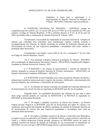RESOLUÇÃO NO
155, DE 28 DE JANEIRO DE 2004.
Estabelece as bases para a organização e o
funcionamento do Registro Nacional de Infrações de
Trânsito - RENAINF e determina outras providências.
O CONSELHO NACIONAL DE TRÂNSITO - CONTRAN, usando da
competência que lhe confere o art. 12, inciso VIII, da Lei nº 9.503, de 23 de setembro de 1997, que
instituiu o Código de Trânsito Brasileiro - CTB e conforme Decreto nº 4.711, de 29 de maio de
2003, que dispõe sobre a coordenação do Sistema Nacional de Trânsito - SNT.
Considerando a necessidade de implantação de uma base nacional de infrações de
trânsito, que contemple uma sistemática para comunicação, registro, controle, consulta e
acompanhamento das infrações de trânsito cometidas em unidade da Federação diferente da do
licenciamento do veículo, de suas respectivas penalidades e arrecadação, bem como viabilize a
pontuação delas decorrentes;
Considerando o que dispõe o inciso XIII do Art 19, e o parágrafo 1º, do Art. 260,
do Código de Trânsito Brasileiro, resolve:
Art. 1º. Fica instituído o Registro Nacional de Infrações de Trânsito - RENAINF,
sob a coordenação do Departamento Nacional de Trânsito - DENATRAN, integrado pelos Órgãos e
Entidades do Sistema Nacional de Trânsito - SNT.
§ 1º O RENAINF é um sistema de gerenciamento e controle de infrações de
trânsito, integrado ao sistema de Registro Nacional de Veículos Automotores – RENAVAM e ao
Registro Nacional de Condutores Habilitados – RENACH;
§ 2º O RENAINF tem por finalidade criar a base nacional de infrações de trânsito e
proporcionar condições operacionais para o registro das mesmas, viabilizando o processamento dos
autos de infrações, das ocorrências e o intercâmbio de informações.
Art. 2º. As infrações de trânsito cometidas em unidades da Federação diferentes da
de licenciamento do veículo deverão ser registradas no RENAINF para fins de arrecadação.
Parágrafo único. As penalidades decorrentes das infrações de que trata o caput
deste artigo somente poderão ser inseridas no RENAVAM e no RENACH se registradas no
RENAINF na forma desta Resolução.
Art. 3º. Os órgãos e entidades executivos de trânsito dos Estados e do Distrito
Federal deverão integrar-se ao RENAINF, para fins de fornecimento dos dados de veículos e de
condutores, para registro das infrações de trânsito cometidas em unidade da Federação diferente da
do licenciamento do veículo, das suas respectivas penalidades e arrecadação, bem como da
pontuação delas decorrentes.
Art. 4º. Os órgãos e entidades executivos de trânsito e rodoviários dos Municípios,
os órgãos executivos rodoviários dos Estados e do Distrito Federal, o órgão executivo rodoviário da
União e a Polícia Rodoviária Federal deverão integrar-se ao RENAINF através do órgão ou
entidade executiva de trânsito da unidade da Federação de sua circunscrição ou diretamente ao
RENAINF, nos casos em que o DENATRAN julgar técnica e operacionalmente conveniente.
 