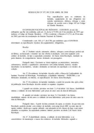 RESOLUÇÃO Nº 157, DE 22 DE ABRIL DE 2004
Fixa especificações para os extintores de
incêndio, equipamento de uso obrigatório nos
veículos automotores, elétricos, reboque e semi-
reboque, de acordo com o Artigo 105 do Código
de Trânsito Brasileiro.
O CONSELHO NACIONAL DE TRÂNSITO – CONTRAN, no uso das
atribuições que lhe são conferidas pelo art. 12, da Lei nº 9.503, de 23 de setembro de 1997, que
instituiu o Código de Trânsito Brasileiro – CTB, e conforme o Decreto nº 4.711, de 29 de maio
de 2003, que trata da coordenação do Sistema Nacional de Trânsito;
Considerando o art. 105, § 1º, do CTB, que estabelece que o CONTRAN
determinará as especificações técnicas dos equipamentos obrigatórios,
Resolve:
Art. 1º. Nenhum veículo automotor, elétrico, reboque e semi-reboque poderá sair
de fábrica, ser licenciado e transitar nas vias abertas à circulação, sem estar equipado com
extintor de incêndio, do tipo e capacidade constantes do Anexo desta Resolução, instalado na
parte dianteira do compartimento interno destinado aos passageiros.
Parágrafo único. Excetuam–se desta exigência as motocicletas, motonetas,
ciclomotores, triciclos e quadriciclos automotores sem cabine fechada, tratores, veículos
inacabados ou incompletos, veículos destinados ao mercado de exportação e os veículos de
coleção.
Art. 2º. Os extintores de incêndio deverão exibir a Marca de Conformidade do
Instituto Nacional de Metrologia, Normalização e Qualidade Industrial – INMETRO, e ser
fabricados atendendo, no mínimo, as especificações do Anexo desta Resolução.
Art. 3º. Os extintores de incêndio instalados a partir de sessenta dias após a data
de publicação desta Resolução deverão atender os seguintes requisitos:
I. quando em veículos previstos nos itens 1 e 4 da tabela 1 do Anexo, durabilidade
mínima e validade do teste hidrostático pelo prazo de cinco anos da data de fabricação;
II. quando em veículos previstos nos itens 2 e 3 da tabela 1 do Anexo,
durabilidade mínima de três anos e a validade do teste hidrostático pelo prazo de cinco anos da
data de fabricação.
Parágrafo único. A partir da data constante do caput, os veículos de que trata esta
Resolução poderão circular com extintor de incêndio com carga de pó ABC ou outro tipo de
agente extintor, desde que o agente utilizado seja adequado às três classes de fogo e que sejam
atendidos os requisitos de capacidade extintora mínima previstos na tabela 2 do Anexo desta
Resolução.
Art. 4°. A durabilidade mínima, a validade do teste hidrostático e as
características de manutenção e massa dos extintores de incêndio fabricados segundo a
 