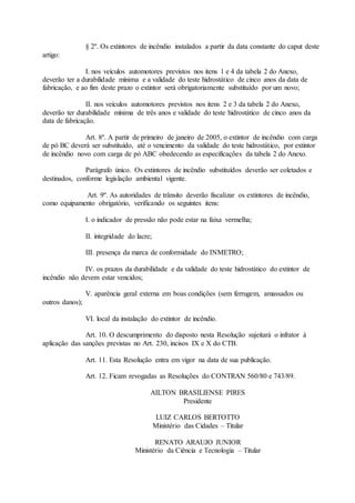 § 2º. Os extintores de incêndio instalados a partir da data constante do caput deste
artigo:
I. nos veículos automotores previstos nos itens 1 e 4 da tabela 2 do Anexo,
deverão ter a durabilidade mínima e a validade do teste hidrostático de cinco anos da data de
fabricação, e ao fim deste prazo o extintor será obrigatoriamente substituído por um novo;
II. nos veículos automotores previstos nos itens 2 e 3 da tabela 2 do Anexo,
deverão ter durabilidade mínima de três anos e validade do teste hidrostático de cinco anos da
data de fabricação.
Art. 8º. A partir de primeiro de janeiro de 2005, o extintor de incêndio com carga
de pó BC deverá ser substituído, até o vencimento da validade do teste hidrostático, por extintor
de incêndio novo com carga de pó ABC obedecendo as especificações da tabela 2 do Anexo.
Parágrafo único. Os extintores de incêndio substituídos deverão ser coletados e
destinados, conforme legislação ambiental vigente.
Art. 9º. As autoridades de trânsito deverão fiscalizar os extintores de incêndio,
como equipamento obrigatório, verificando os seguintes itens:
I. o indicador de pressão não pode estar na faixa vermelha;
II. integridade do lacre;
III. presença da marca de conformidade do INMETRO;
IV. os prazos da durabilidade e da validade do teste hidrostático do extintor de
incêndio não devem estar vencidos;
V. aparência geral externa em boas condições (sem ferrugem, amassados ou
outros danos);
VI. local da instalação do extintor de incêndio.
Art. 10. O descumprimento do disposto nesta Resolução sujeitará o infrator à
aplicação das sanções previstas no Art. 230, incisos IX e X do CTB.
Art. 11. Esta Resolução entra em vigor na data de sua publicação.
Art. 12. Ficam revogadas as Resoluções do CONTRAN 560/80 e 743/89.
AILTON BRASILIENSE PIRES
Presidente
LUIZ CARLOS BERTOTTO
Ministério das Cidades – Titular
RENATO ARAUJO JUNIOR
Ministério da Ciência e Tecnologia – Titular
 