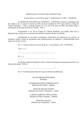 RESOLUÇÃO Nº 163 DE 24 DE JUNHO DE 2004
Acresce alínea ao inciso III do artigo 1º da Resolução nº 12/098 – CONTRAN
O CONSELHO NACIONAL DE TRÂNSITO – CONTRAN, usando da competência que
lhe confere o art. 12, inciso X, da Lei no 9.503, de 23 de setembro de 1997, que instituiu o Código de
Trânsito Brasileiro – CTB e conforme Decreto nº 4.711, de 29 de maio de 2003, que dispõe sobre a
coordenação do Sistema Nacional de Trânsito – SNT, e
Considerando o art. 99 do Código de Trânsito Brasileiro, que dispõe sobre peso e
dimensões dos veículos em vias terrestres do território nacional, abertas à circulação;
Considerando as inovações tecnológicas introduzidas por fabricantes de veículos de
transporte coletivo urbano de passageiros para aperfeiçoamento da operação e manobrabilidade dessa
espécie de veículo, resolve:
Art. 1º. Acrescer alínea d ao inciso III do art. 1º da resolução 12/98 – CONTRAN.
“Art. 1º. (...)
......................................................................... ...............
III – (...)
.........................................................................................
d) veículos simples de transporte coletivo urbano de passageiros que possuem terceiro eixo
de apoio direcional: 15,00 m.
........................................................................................”
Art. 2º. Esta Resolução entrará em vigor na data de sua publicação.
AILTON BRASILIENSE PIRES
Presidente
ANTONIO MAURICIO FERREIRA NETO
Ministério das Cidades – Suplente
RENATO ARAUJO JUNIOR
Ministério da Ciência e Tecnologia – Titular
CARLOS ALBERTO F DOS SANTOS
Ministério do Meio Ambiente – Suplente
Edson Dias Gonçalves
Ministério dos Transportes – Titular
 