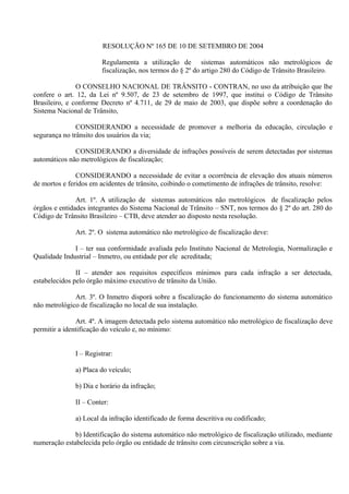 RESOLUÇÃO Nº 165 DE 10 DE SETEMBRO DE 2004
Regulamenta a utilização de sistemas automáticos não metrológicos de
fiscalização, nos termos do § 2º do artigo 280 do Código de Trânsito Brasileiro.
O CONSELHO NACIONAL DE TRÂNSITO - CONTRAN, no uso da atribuição que lhe
confere o art. 12, da Lei nº 9.507, de 23 de setembro de 1997, que institui o Código de Trânsito
Brasileiro, e conforme Decreto nº 4.711, de 29 de maio de 2003, que dispõe sobre a coordenação do
Sistema Nacional de Trânsito,
CONSIDERANDO a necessidade de promover a melhoria da educação, circulação e
segurança no trânsito dos usuários da via;
CONSIDERANDO a diversidade de infrações possíveis de serem detectadas por sistemas
automáticos não metrológicos de fiscalização;
CONSIDERANDO a necessidade de evitar a ocorrência de elevação dos atuais números
de mortos e feridos em acidentes de trânsito, coibindo o cometimento de infrações de trânsito, resolve:
Art. 1º. A utilização de sistemas automáticos não metrológicos de fiscalização pelos
órgãos e entidades integrantes do Sistema Nacional de Trânsito – SNT, nos termos do § 2º do art. 280 do
Código de Trânsito Brasileiro – CTB, deve atender ao disposto nesta resolução.
Art. 2º. O sistema automático não metrológico de fiscalização deve:
I – ter sua conformidade avaliada pelo Instituto Nacional de Metrologia, Normalização e
Qualidade Industrial – Inmetro, ou entidade por ele acreditada;
II – atender aos requisitos específicos mínimos para cada infração a ser detectada,
estabelecidos pelo órgão máximo executivo de trânsito da União.
Art. 3º. O Inmetro disporá sobre a fiscalização do funcionamento do sistema automático
não metrológico de fiscalização no local de sua instalação.
Art. 4º. A imagem detectada pelo sistema automático não metrológico de fiscalização deve
permitir a identificação do veículo e, no mínimo:
I – Registrar:
a) Placa do veículo;
b) Dia e horário da infração;
II – Conter:
a) Local da infração identificado de forma descritiva ou codificado;
b) Identificação do sistema automático não metrológico de fiscalização utilizado, mediante
numeração estabelecida pelo órgão ou entidade de trânsito com circunscrição sobre a via.
 