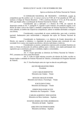 RESOLUÇÃO Nº 166 DE 15 DE SETEMBRO DE 2004
Aprova as diretrizes da Política Nacional de Trânsito
O CONSELHO NACIONAL DE TRÂNSITO – CONTRAN, usando da
competência que lhe confere o art. 12, inciso I, da Lei no 9.503, de 23 de setembro de 1997, que
instituiu o Código de Trânsito Brasileiro – CTB e conforme Decreto nº 4.711, de 29 de maio de
2003, que dispõe sobre a coordenação do Sistema Nacional de Trânsito – SNT, e
Considerando que a aplicação e a eficácia do CTB, em especial da
disposição contida no Art. 1º, parágrafo 3º, segundo a qual o trânsito, em condições seguras, é um
direito de todos e dever dos órgãos e entidades componentes do Sistema Nacional de Trânsito, a
estes cabendo, no âmbito das respectivas competências, adotar as medidas destinadas a assegurar
esse direito;
Considerando a necessidade de serem estabelecidos, para todo o território
nacional, fundamentos para uniformidade e integração das ações do Sistema Nacional de
Trânsito;
Considerando os fundamentos e os objetivos do Estado democrático de
Direito, em especial a cidadania e a dignidade da pessoa humana para construção de uma
sociedade livre e justa, com respeito aos direitos e deveres individuais e coletivos;
Considerando os anseios e propósitos expressos pela sociedade brasileira em
todos os fóruns de discussão de políticas públicas para o trânsito, com ampla participação dos
segmentos que a constituem, pessoas e entidades, órgãos e comunidades,
RESOLVE:
Art. 1º. Ficam aprovadas as diretrizes da Política Nacional de Trânsito –
PNT, constantes do Anexo desta Resolução.
Art. 2º. Cabe ao órgão máximo executivo de trânsito da União, ouvidos os
demais órgãos e entidades do Sistema Nacional de Trânsito, a formulação do Programa Nacional
de Trânsito.
Art. 3º. Esta Resolução entre em vigor na data de sua publicação.
AILTON BRASILIENSE PIRES
Presidente
LUIZ CARLOS BERTOTTO
Ministério das Cidades – Titular
RENATO ARAUJO JUNIOR
Ministério da Ciência e Tecnologia – Titular
JUSCELINO CUNHA
Ministério da Educação – Titular
EDSON DIAS GONÇALVES
Ministério dos Transportes – Titular
CARLOS ALBERTO F DOS SANTOS
Ministério do Meio Ambiente – Suplente
EUGENIA MARIA SILVEIRA RODRIGUES
Ministério da Saúde – Suplente
AMILTON COUTINHO RAMOS
Ministério da Defesa – Suplente
 