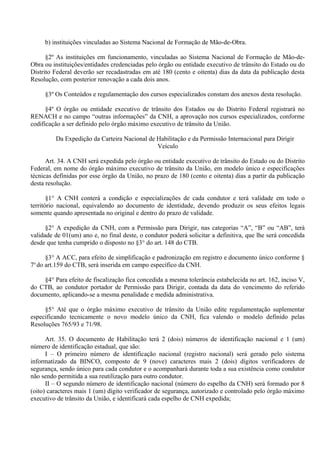 b) instituições vinculadas ao Sistema Nacional de Formação de Mão-de-Obra.
§2º As instituições em funcionamento, vinculadas ao Sistema Nacional de Formação de Mão-de-
Obra ou instituições/entidades credenciadas pelo órgão ou entidade executivo de trânsito do Estado ou do
Distrito Federal deverão ser recadastradas em até 180 (cento e oitenta) dias da data da publicação desta
Resolução, com posterior renovação a cada dois anos.
§3º Os Conteúdos e regulamentação dos cursos especializados constam dos anexos desta resolução.
§4º O órgão ou entidade executivo de trânsito dos Estados ou do Distrito Federal registrará no
RENACH e no campo “outras informações” da CNH, a aprovação nos cursos especializados, conforme
codificação a ser definido pelo órgão máximo executivo de trânsito da União.
Da Expedição da Carteira Nacional de Habilitação e da Permissão Internacional para Dirigir
Veículo
Art. 34. A CNH será expedida pelo órgão ou entidade executivo de trânsito do Estado ou do Distrito
Federal, em nome do órgão máximo executivo de trânsito da União, em modelo único e especificações
técnicas definidas por esse órgão da União, no prazo de 180 (cento e oitenta) dias a partir da publicação
desta resolução.
§1° A CNH conterá a condição e especializações de cada condutor e terá validade em todo o
território nacional, equivalendo ao documento de identidade, devendo produzir os seus efeitos legais
somente quando apresentada no original e dentro do prazo de validade.
§2° A expedição da CNH, com a Permissão para Dirigir, nas categorias “A”, “B” ou “AB”, terá
validade de 01(um) ano e, no final deste, o condutor poderá solicitar a definitiva, que lhe será concedida
desde que tenha cumprido o disposto no §3° do art. 148 do CTB.
§3° A ACC, para efeito de simplificação e padronização em registro e documento único conforme §
7o
do art.159 do CTB, será inserida em campo específico da CNH.
§4° Para efeito de fiscalização fica concedida a mesma tolerância estabelecida no art. 162, inciso V,
do CTB, ao condutor portador de Permissão para Dirigir, contada da data do vencimento do referido
documento, aplicando-se a mesma penalidade e medida administrativa.
§5° Até que o órgão máximo executivo de trânsito da União edite regulamentação suplementar
especificando tecnicamente o novo modelo único da CNH, fica valendo o modelo definido pelas
Resoluções 765/93 e 71/98.
Art. 35. O documento de Habilitação terá 2 (dois) números de identificação nacional e 1 (um)
número de identificação estadual, que são:
I – O primeiro número de identificação nacional (registro nacional) será gerado pelo sistema
informatizado da BINCO, composto de 9 (nove) caracteres mais 2 (dois) dígitos verificadores de
segurança, sendo único para cada condutor e o acompanhará durante toda a sua existência como condutor
não sendo permitida a sua reutilização para outro condutor.
II – O segundo número de identificação nacional (número do espelho da CNH) será formado por 8
(oito) caracteres mais 1 (um) dígito verificador de segurança, autorizado e controlado pelo órgão máximo
executivo de trânsito da União, e identificará cada espelho de CNH expedida;
 