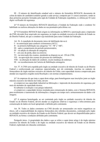 III – O número de identificação estadual será o número do formulário RENACH, documento de
coleta de dados do candidato/condutor gerado a cada serviço, composto por 11 (onze) caracteres, sendo as
duas primeiras posições formadas pela sigla da Unidade de Federação expedidora, e a última por 01 (um)
dígito verificador de segurança.
§1º O número do formulário RENACH identificará a Unidade da Federação onde o condutor foi
habilitado ou realizou alterações de dados no seu prontuário pela última vez.
§2º O Formulário RENACH dará origem às informações na BINCO e autorização para a impressão
da CNH, devendo ficar arquivado em segurança, no órgão ou entidade executivo de trânsito do Estado ou
do Distrito Federal, até que o condutor seja transferido para outra Unidade da Federação.
Art. 36. A expedição do documento único de habilitação dar-se-á:
I – na autorização para conduzir ciclomotores (ACC);
II – na primeira habilitação nas categorias “A”, “B” e “AB”;
III – após o cumprimento do período permissionário;
IV – na adição ou alteração de categoria;
V – em caso de perda, dano ou extravio;
VI – na renovação dos exames, atendendo ao disposto no art. 150 do CTB;
VII – na aprovação dos exames do processo de reabilitação;
VIII – na alteração de dados do condutor, exceto mudança de endereço;
IX – no reconhecimento da Carteira de Habilitação estrangeira.
Art. 37. A CNH será expedida pelo órgão ou entidade executivo de trânsito do Estado ou do Distrito
Federal e confeccionada por empresas especializadas, por ele contratada, inscritas no cadastro de
fornecedores do órgão máximo executivo de trânsito da União, com capacidade técnica comprovada para
atender aos requisitos exigidos nesta Resolução e em normas complementares.
§1º As empresas de que trata o caput deste artigo, para homologarem suas inscrições junto ao órgão
máximo executivo de trânsito da União, devem:
a) comprovar sua capacidade industrial na fabricação e impressão de documentos de segurança, por
meio de atestados de capacidade técnica;
b) submeter à avaliação o seu parque industrial;
c) comprovar a capacidade técnica instalada para comunicação de dados, com o Sistema RENACH,
para recebimento e transmissão de informações e imagens em tempo real e armazenamento de dados e de
imagens.
§2º A empresa homologada, ao ser contratada pelo órgão ou entidade executivo de trânsito do
Estado ou do Distrito Federal, deverá atender as exigências relativas à segurança e infra-estrutura para
comunicação de dados em local apropriado e definido pelo contratante.
Art. 38. Todos os dados constantes na CNH deverão ser armazenados em meios magnéticos ou
óticos, sob a responsabilidade da empresa fornecedora dos referidos documentos, contratada pelo órgão
ou entidade executivo de trânsito do Estado ou do Distrito Federal, que devem ser disponibilizadas para o
RENACH, na forma e condições definidas pelo contratante.
Parágrafo único. A propriedade dos dados a que se refere o caput deste artigo é do órgão máximo
executivo de trânsito da União e do órgão ou entidade executivo de trânsito do Estado ou do Distrito
Federal, explicitada em cláusulas contratuais.
 