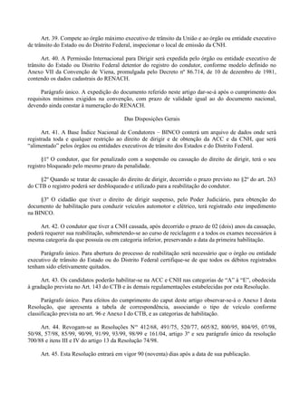 Art. 39. Compete ao órgão máximo executivo de trânsito da União e ao órgão ou entidade executivo
de trânsito do Estado ou do Distrito Federal, inspecionar o local de emissão da CNH.
Art. 40. A Permissão Internacional para Dirigir será expedida pelo órgão ou entidade executivo de
trânsito do Estado ou Distrito Federal detentor do registro do condutor, conforme modelo definido no
Anexo VII da Convenção de Viena, promulgada pelo Decreto nº 86.714, de 10 de dezembro de 1981,
contendo os dados cadastrais do RENACH.
Parágrafo único. A expedição do documento referido neste artigo dar-se-á após o cumprimento dos
requisitos mínimos exigidos na convenção, com prazo de validade igual ao do documento nacional,
devendo ainda constar à numeração do RENACH.
Das Disposições Gerais
Art. 41. A Base Índice Nacional de Condutores – BINCO conterá um arquivo de dados onde será
registrada toda e qualquer restrição ao direito de dirigir e de obtenção da ACC e da CNH, que será
“alimentado” pelos órgãos ou entidades executivos de trânsito dos Estados e do Distrito Federal.
§1º O condutor, que for penalizado com a suspensão ou cassação do direito de dirigir, terá o seu
registro bloqueado pelo mesmo prazo da penalidade.
§2º Quando se tratar de cassação do direito de dirigir, decorrido o prazo previsto no §2º do art. 263
do CTB o registro poderá ser desbloqueado e utilizado para a reabilitação do condutor.
§3º O cidadão que tiver o direito de dirigir suspenso, pelo Poder Judiciário, para obtenção do
documento de habilitação para conduzir veículos automotor e elétrico, terá registrado este impedimento
na BINCO.
Art. 42. O condutor que tiver a CNH cassada, após decorrido o prazo de 02 (dois) anos da cassação,
poderá requerer sua reabilitação, submetendo-se ao curso de reciclagem e a todos os exames necessários à
mesma categoria da que possuía ou em categoria inferior, preservando a data da primeira habilitação.
Parágrafo único. Para abertura do processo de reabilitação será necessário que o órgão ou entidade
executivo de trânsito do Estado ou do Distrito Federal certifique-se de que todos os débitos registrados
tenham sido efetivamente quitados.
Art. 43. Os candidatos poderão habilitar-se na ACC e CNH nas categorias de “A” à “E”, obedecida
à gradação prevista no Art. 143 do CTB e às demais regulamentações estabelecidas por esta Resolução.
Parágrafo único. Para efeitos do cumprimento do caput deste artigo observar-se-á o Anexo I desta
Resolução, que apresenta a tabela de correspondência, associando o tipo de veículo conforme
classificação prevista no art. 96 e Anexo I do CTB, e as categorias de habilitação.
Art. 44. Revogam-se as Resoluções Nos
412/68, 491/75, 520/77, 605/82, 800/95, 804/95, 07/98,
50/98, 57/98, 85/99, 90/99, 91/99, 93/99, 98/99 e 161/04, artigo 3º e seu parágrafo único da resolução
700/88 e itens III e IV do artigo 13 da Resolução 74/98.
Art. 45. Esta Resolução entrará em vigor 90 (noventa) dias após a data de sua publicação.
 