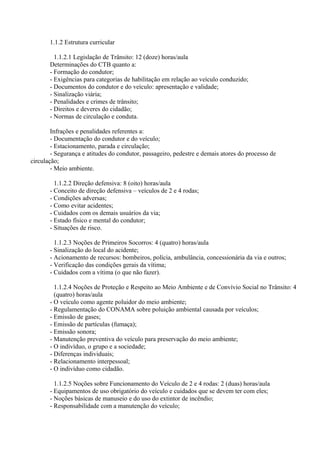 1.1.2 Estrutura curricular
1.1.2.1 Legislação de Trânsito: 12 (doze) horas/aula
Determinações do CTB quanto a:
- Formação do condutor;
- Exigências para categorias de habilitação em relação ao veículo conduzido;
- Documentos do condutor e do veículo: apresentação e validade;
- Sinalização viária;
- Penalidades e crimes de trânsito;
- Direitos e deveres do cidadão;
- Normas de circulação e conduta.
Infrações e penalidades referentes a:
- Documentação do condutor e do veículo;
- Estacionamento, parada e circulação;
- Segurança e atitudes do condutor, passageiro, pedestre e demais atores do processo de
circulação;
- Meio ambiente.
1.1.2.2 Direção defensiva: 8 (oito) horas/aula
- Conceito de direção defensiva – veículos de 2 e 4 rodas;
- Condições adversas;
- Como evitar acidentes;
- Cuidados com os demais usuários da via;
- Estado físico e mental do condutor;
- Situações de risco.
1.1.2.3 Noções de Primeiros Socorros: 4 (quatro) horas/aula
- Sinalização do local do acidente;
- Acionamento de recursos: bombeiros, polícia, ambulância, concessionária da via e outros;
- Verificação das condições gerais da vítima;
- Cuidados com a vítima (o que não fazer).
1.1.2.4 Noções de Proteção e Respeito ao Meio Ambiente e de Convívio Social no Trânsito: 4
(quatro) horas/aula
- O veículo como agente poluidor do meio ambiente;
- Regulamentação do CONAMA sobre poluição ambiental causada por veículos;
- Emissão de gases;
- Emissão de partículas (fumaça);
- Emissão sonora;
- Manutenção preventiva do veículo para preservação do meio ambiente;
- O indivíduo, o grupo e a sociedade;
- Diferenças individuais;
- Relacionamento interpessoal;
- O indivíduo como cidadão.
1.1.2.5 Noções sobre Funcionamento do Veículo de 2 e 4 rodas: 2 (duas) horas/aula
- Equipamentos de uso obrigatório do veículo e cuidados que se devem ter com eles;
- Noções básicas de manuseio e do uso do extintor de incêndio;
- Responsabilidade com a manutenção do veículo;
 