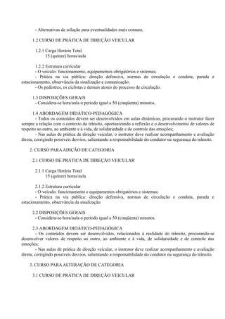 - Alternativas de solução para eventualidades mais comuns.
1.2 CURSO DE PRÁTICA DE DIREÇÃO VEICULAR
1.2.1 Carga Horária Total
15 (quinze) horas/aula
1.2.2 Estrutura curricular
- O veículo: funcionamento, equipamentos obrigatórios e sistemas;
- Prática na via pública: direção defensiva, normas de circulação e conduta, parada e
estacionamento, observância da sinalização e comunicação;
- Os pedestres, os ciclistas e demais atores do processo de circulação.
1.3 DISPOSIÇÕES GERAIS
- Considera-se hora/aula o período igual a 50 (cinqüenta) minutos.
1.4 ABORDAGEM DIDÁTICO-PEDAGÓGICA
- Todos os conteúdos devem ser desenvolvidos em aulas dinâmicas, procurando o instrutor fazer
sempre a relação com o contexto do trânsito, oportunizando a reflexão e o desenvolvimento de valores de
respeito ao outro, ao ambiente e à vida, de solidariedade e de controle das emoções;
- Nas aulas de prática de direção veicular, o instrutor deve realizar acompanhamento e avaliação
direta, corrigindo possíveis desvios, salientando a responsabilidade do condutor na segurança do trânsito.
2. CURSO PARAADIÇÃO DE CATEGORIA
2.1 CURSO DE PRÁTICA DE DIREÇÃO VEICULAR
2.1.1 Carga Horária Total
15 (quinze) horas/aula
2.1.2 Estrutura curricular
- O veículo: funcionamento e equipamentos obrigatórios e sistemas;
- Prática na via pública: direção defensiva, normas de circulação e conduta, parada e
estacionamento, observância da sinalização.
2.2 DISPOSIÇÕES GERAIS
- Considera-se hora/aula o período igual a 50 (cinqüenta) minutos.
2.3 ABORDAGEM DIDÁTICO-PEDAGÓGICA
- Os conteúdos devem ser desenvolvidos, relacionados à realidade do trânsito, procurando-se
desenvolver valores de respeito ao outro, ao ambiente e à vida, de solidariedade e de controle das
emoções;
- Nas aulas de prática de direção veicular, o instrutor deve realizar acompanhamento e avaliação
direta, corrigindo possíveis desvios, salientando a responsabilidade do condutor na segurança do trânsito.
3. CURSO PARAALTERAÇÃO DE CATEGORIA
3.1 CURSO DE PRÁTICA DE DIREÇÃO VEICULAR
 