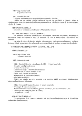 3.1.1 Carga Horária Total
15 (quinze) horas/aula
3.1.2 Estrutura curricular
- O veículo: funcionamento e equipamentos obrigatórios e sistemas;
- Prática na via pública: direção defensiva, normas de circulação e conduta, parada e
estacionamento, observância da sinalização ou prática de direção veicular em campo de treinamento para
veículos de 2 rodas;
3.2 DISPOSIÇÕES GERAIS
- Considera-se hora/aula o período igual a 50(cinqüenta) minutos.
3.3 ABORDAGEM DIDÁTICO-PEDAGÓGICA
- Os conteúdos devem ser desenvolvidos, relacionados à realidade do trânsito, procurando-se
desenvolver valores de respeito ao outro, ao ambiente e à vida, de solidariedade e de controle das
emoções.
- Nas aulas de prática de direção veicular, o instrutor deve realizar acompanhamento e avaliação
direta, corrigindo possíveis desvios, salientando a responsabilidade do condutor na segurança do trânsito.
4. CURSO DE ATUALIZAÇÃO PARA RENOVAÇÃO DA CNH
4.1 CURSO TEÓRICO
4.1.1 Carga Horária Total
15 (quinze) horas/aula
4.1.2 Estrutura curricular
4.1.2.1 Direção Defensiva - Abordagens do CTB – 10 (dez) horas/aula
- Conceito – condições adversas;
- Como evitar acidentes;
- Cuidados na direção e manutenção de veículos;
- Cuidados com os demais usuários da via;
- Estado físico e mental do condutor;
- Normas gerais de circulação e conduta;
- Infrações e penalidades;
- Noções de respeito ao meio ambiente e de convívio social no trânsito: relacionamento
interpessoal e diferenças individuais.
4.1.2.2 Noções de Primeiros Socorros – 5 (cinco) horas/aula
- Sinalização do local do acidente;
- Acionamento de recursos: bombeiros, polícia, ambulância, concessionária da via, etc;
- Verificação das condições gerais da vítima;
- Cuidados com a vítima.
4.2 DISPOSIÇÕES GERAIS
- Devem participar deste curso os condutores que não tiverem freqüentado curso de formação de
condutor em situação anterior;
 