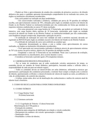 - Poderá ser feito o aproveitamento de estudos dos conteúdos de primeiros socorros e de direção
defensiva dos quais o candidato apresente documentação comprobatória de ter realizado tais cursos, em
órgãos ou instituições oficialmente reconhecidos;
- Este curso poderá ser realizado em duas modalidades:
- Em cursos/estudos realizados à distância, validados por prova de 30 questões de múltipla
escolha, com aproveitamento mínimo de 70%, efetuados pelo órgão ou entidade executivo de trânsito do
Estado ou do Distrito Federal ou instituições/entidades por eles credenciadas de forma que atendam os
requisitos mínimos estabelecidos no anexo IV desta resolução;
- Em curso presencial com carga horária de 15 horas/aula, que poderá ser realizado de forma
intensiva, com carga horária diária máxima de 10 horas/aula, ministrados pelo órgão ou entidade
executivo de trânsito do Estado ou do Distrito Federal, ou instituições/entidades por eles credenciados,
com freqüência integral comprovada, dispensada a aplicação de prova;
- O certificado de realização do curso terá validade em todo o território nacional, devendo ser
registrado no RENACH pelo órgão ou entidade executivo de trânsito do Estado ou do Distrito Federal;
- O certificado de realização do curso será conferido ao condutor que:
- Apresentar documentação ao detran, e este a validar como aproveitamento de cursos
realizados, em órgãos ou instituições oficialmente reconhecidos;
- Tiver aprovação nos cursos/estudos realizados à distância através de aproveitamento mínimo
de 70 % de acertos em prova teórica, objetiva de 30 questões de múltipla escolha;
- Freqüentar o curso de 15 horas/aula na sua totalidade. Neste caso o processo de avaliação,
sem caráter eliminatório ou classificatório, deve ocorrer durante o curso;
- Considera-se hora/aula o período igual a 50 (cinqüenta) minutos.
4.3 ABORDAGEM DIDÁTICO-PEDAGÓGICA
- Por se tratar de condutores que já estão conduzindo veículos automotores há tempo, os
conteúdos devem ser tratados de forma dinâmica, participativa, buscando análise e reflexão sobre a
responsabilidade de cada um para um trânsito seguro;
- Todos os conteúdos devem ser desenvolvidos em aulas dinâmicas, utilizando-se técnicas que
oportunizem a participação dos condutores procurando, o instrutor fazer sempre a relação com o contexto
do trânsito, oportunizando a reflexão e o desenvolvimento de valores de respeito ao outro, ao ambiente e à
vida, de solidariedade e de controle das emoções;
- A ênfase, nestas aulas, deve ser de atualização dos conhecimentos e análise do contexto atual do
trânsito local e brasileiro.
5. CURSO DE RECICLAGEM PARA CONDUTORES INFRATORES
5.1 CURSO TEÓRICO
5.1.1 Carga Horária Total
30 (trinta) horas/aula
5.1.2 Estrutura curricular
5.1.2.1 Legislação de Trânsito: 12 (doze) horas/aula
Determinações do CTB quanto a:
- Formação do condutor;
- Exigências para categorias de habilitação em relação a veículo conduzido;
- Documentos do condutor e do veículo: apresentação e validade;
- Sinalização viária;
- Penalidades e crimes de trânsito;
 