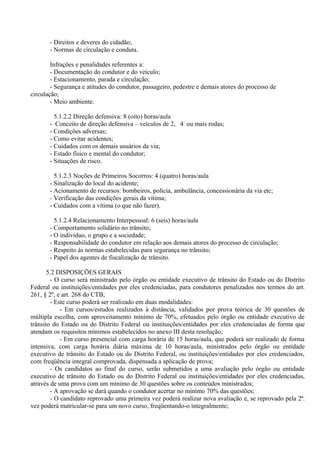 - Direitos e deveres do cidadão;
- Normas de circulação e conduta.
Infrações e penalidades referentes a:
- Documentação do condutor e do veículo;
- Estacionamento, parada e circulação;
- Segurança e atitudes do condutor, passageiro, pedestre e demais atores do processo de
circulação;
- Meio ambiente.
5.1.2.2 Direção defensiva: 8 (oito) horas/aula
- Conceito de direção defensiva – veículos de 2, 4 ou mais rodas;
- Condições adversas;
- Como evitar acidentes;
- Cuidados com os demais usuários da via;
- Estado físico e mental do condutor;
- Situações de risco.
5.1.2.3 Noções de Primeiros Socorros: 4 (quatro) horas/aula
- Sinalização do local do acidente;
- Acionamento de recursos: bombeiros, polícia, ambulância, concessionária da via etc;
- Verificação das condições gerais da vítima;
- Cuidados com a vítima (o que não fazer).
5.1.2.4 Relacionamento Interpessoal: 6 (seis) horas/aula
- Comportamento solidário no trânsito;
- O indivíduo, o grupo e a sociedade;
- Responsabilidade do condutor em relação aos demais atores do processo de circulação;
- Respeito às normas estabelecidas para segurança no trânsito;
- Papel dos agentes de fiscalização de trânsito.
5.2 DISPOSIÇÕES GERAIS
- O curso será ministrado pelo órgão ou entidade executivo de trânsito do Estado ou do Distrito
Federal ou instituições/entidades por eles credenciadas, para condutores penalizados nos termos do art.
261, § 2º, e art. 268 do CTB;
- Este curso poderá ser realizado em duas modalidades:
- Em cursos/estudos realizados à distância, validados por prova teórica de 30 questões de
múltipla escolha, com aproveitamento mínimo de 70%, efetuados pelo órgão ou entidade executivo de
trânsito do Estado ou do Distrito Federal ou instituições/entidades por eles credenciadas de forma que
atendam os requisitos mínimos estabelecidos no anexo III desta resolução;
- Em curso presencial com carga horária de 15 horas/aula, que poderá ser realizado de forma
intensiva, com carga horária diária máxima de 10 horas/aula, ministrados pelo órgão ou entidade
executivo de trânsito do Estado ou do Distrito Federal, ou instituições/entidades por eles credenciados,
com freqüência integral comprovada, dispensada a aplicação de prova;
- Os candidatos ao final do curso, serão submetidos a uma avaliação pelo órgão ou entidade
executivo de trânsito do Estado ou do Distrito Federal ou instituições/entidades por eles credenciadas,
através de uma prova com um mínimo de 30 questões sobre os conteúdos ministrados;
- A aprovação se dará quando o condutor acertar no mínimo 70% das questões;
- O candidato reprovado uma primeira vez poderá realizar nova avaliação e, se reprovado pela 2ª.
vez poderá matricular-se para um novo curso, freqüentando-o integralmente;
 