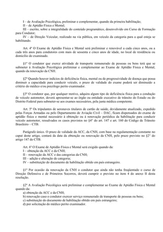 I – de Avaliação Psicológica, preliminar e complementar, quando da primeira habilitação;
II – de Aptidão Física e Mental;
III – escrito, sobre a integralidade do conteúdo programático, desenvolvido em Curso de Formação
para Condutor;
IV – de Direção Veicular, realizado na via pública, em veículo da categoria para a qual esteja se
habilitando.
Art. 4º O Exame de Aptidão Física e Mental será preliminar e renovável a cada cinco anos, ou a
cada três anos para condutores com mais de sessenta e cinco anos de idade, no local de residência ou
domicílio do examinado.
§1º O condutor que exerce atividade de transporte remunerado de pessoas ou bens terá que se
submeter à Avaliação Psicológica preliminar e complementar ao Exame de Aptidão Física e Mental,
quando da renovação da CNH.
§2º Quando houver indícios de deficiência física, mental ou de progressividade de doença que possa
diminuir a capacidade para conduzir veículo, o prazo de validade do exame poderá ser diminuído a
critério do médico e/ou psicólogo perito examinador.
§3º O condutor que, por qualquer motivo, adquira algum tipo de deficiência física para a condução
de veículo automotor, deverá apresentar-se ao órgão ou entidade executivo de trânsito do Estado ou do
Distrito Federal para submeter-se aos exames necessários, pela junta médica competente.
Art. 5º Os tripulantes de aeronaves titulares de cartão de saúde, devidamente atualizado, expedido
pelas Forças Armadas ou pelo Departamento de Aviação Civil – DAC, ficam dispensados do exame de
aptidão física e mental necessário à obtenção ou à renovação periódica da habilitação para conduzir
veículo automotor, ressalvados os casos previstos no §4° do art. 147 e art. 160 do Código de Trânsito
Brasileiro – CTB.
Parágrafo único. O prazo de validade da ACC, da CNH, com base na regulamentação constante no
caput deste artigo, contará da data da obtenção ou renovação da CNH, pelo prazo previsto no §2° do
artigo 147 do CTB.
Art. 6º O Exame de Aptidão Física e Mental será exigido quando da:
I – obtenção da ACC e da CNH;
II – renovação da ACC e das categorias da CNH;
III – adição e alteração de categoria;
IV – substituição do documento de habilitação obtido em país estrangeiro.
§1º Por ocasião da renovação da CNH o condutor que ainda não tenha freqüentado o curso de
Direção Defensiva e de Primeiros Socorros, deverá cumprir o previsto no item 4 do anexo II desta
resolução.
§2º A Avaliação Psicológica será preliminar e complementar ao Exame de Aptidão Física e Mental
quando da:
a) obtenção da ACC e da CNH;
b) renovação caso o condutor exercer serviço remunerado de transporte de pessoas ou bens;
c) substituição do documento de habilitação obtido em país estrangeiro;
d) por solicitação do médico perito examinador.
 