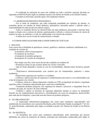 - O certificado de realização do curso terá validade em todo o território nacional, devendo ser
registrado no RENACH pelo órgão ou entidade executivo de trânsito do Estado ou do Distrito Federal;
- Considera-se hora/aula o período igual a 50 (cinqüenta) minutos.
5.3 ABORDAGEM DIDÁTICO-PEDAGÓGICA
- Por se tratar de condutores, que estão cumprindo penalidade por infrações de trânsito, os
conteúdos devem ser tratados de forma dinâmica, participativa, buscando análise e reflexão sobre a
responsabilidade de cada um para um trânsito seguro;
- Todos os conteúdos devem ser desenvolvidos em aulas dinâmicas, procurando o instrutor fazer
sempre a relação com o contexto do trânsito, oportunizando a reflexão e o desenvolvimento de valores de
respeito ao outro, ao ambiente e à vida, de solidariedade e de controle das emoções;
- A ênfase deve ser de revisão de conhecimentos e atitudes.
6 CURSOS ESPECIALIZADOS PARA CONDUTORES DE VEÍCULOS
I – DOS FINS
Estes cursos têm a finalidade de aperfeiçoar, instruir, qualificar e atualizar condutores, habilitando-os à
condução de veículos de:
a) transporte coletivo de passageiros;
b) transporte de escolares;
c) transporte de produtos perigosos;
d) transporte de veículos de emergência.
Para atingir seus fins, estes cursos devem dar condições ao condutor de:
- Permanecer atento ao que acontece dentro do veículo e fora dele;
- Agir de forma adequada e correta no caso de eventualidades, sabendo tomar iniciativas quando
necessário;
- Relacionar-se harmoniosamente com usuários por ele transportados, pedestres e outros
condutores;
- Proporcionar segurança aos usuários e a si próprio;
- Conhecer e aplicar preceitos de segurança e comportamentos preventivos, em conformidade com
o tipo de transporte e/ou veículo;
- Conhecer, observar e aplicar disposições contidas no CTB, na legislação de trânsito e legislação
específica sobre o transporte especializado para o qual está se habilitando;
- Transportar produtos perigosos com segurança de maneira a preservar a integridade física do
condutor, da carga, do veículo e do meio ambiente.
- Conhecer e aplicar os preceitos de segurança adquiridos durante os cursos ou atualização
fazendo uso de comportamentos preventivos e procedimentos em casos de emergência, desenvolvidos
para cada tipo de transporte, e para cada uma das classes de produtos perigosos.
II – DA ORGANIZAÇÃO
- A organização administrativo-pedagógica dos cursos para condutores especializados será
estabelecida em consonância com a presente Resolução, pelas Instituições listadas no parágrafo 1º do Art.
33, desta Resolução, cadastrados pelo órgão ou entidade executivo de Trânsito do Estado ou do Distrito
Federal.
III – DA REGÊNCIA
- As disciplinas dos cursos para condutores especializados serão ministradas por pessoas
habilitadas em cursos de instrutores de trânsito, realizados por Instituições credenciadas pelo órgão ou
 