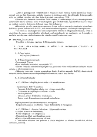 - A fim de que se possam compatibilizar os prazos dos atuais cursos e exames de sanidade física e
mental, sem que haja ônus para o cidadão os cursos já realizados, antes da publicação desta resolução,
terão sua validade estendida até a data limite da segunda renovação da CNH;
- Na renovação do exame de sanidade física e mental, o condutor especializado deverá apresentar
comprovante de que realizou o curso de atualização no qual está habilitado, registrando os dados no órgão
ou entidade executivo de trânsito do Estado ou do Distrito Federal;
- O condutor que não apresentar comprovante de que realizou o curso de atualização no qual está
habilitado quando da renovação da CNH, terá automaticamente suprimida a informação correspondente;
- Os cursos de atualização terão uma carga horária mínima de 15(quinze) horas/aula, sobre as
disciplinas dos cursos especializados, abordando preferencialmente, as atualizações na legislação, a
evolução tecnológica e estudos de casos, dos módulos específicos de cada curso.
IX – DISPOSIÇÕES GERAIS
- Considera-se hora/aula o período de 50 (cinqüenta) minutos.
6.1 CURSO PARA CONDUTORES DE VEÍCULO DE TRANSPORTE COLETIVO DE
PASSAGEIROS
6.1.1 Carga horária
50 (cinqüenta) horas/aula
6.1.2 Requisitos para matrícula
- Ser maior de 21 anos;
- Estar habilitado, no mínimo, na categoria “D”;
- Não ter cometido nenhuma infração grave ou gravíssima ou ser reincidente em infrações médias
durante os últimos doze meses;
- Não estar cumprindo pena de suspensão do direito de dirigir, cassação da CNH, decorrente de
crime de trânsito, bem como estar impedido judicialmente de exercer seus direitos.
6.1.3 Estrutura Curricular
6.1.3.1 Módulo I - Legislação de trânsito – 10 (dez) horas/aula
Determinações do CTB quanto a:
- Categoria de habilitação e relação com veículos conduzidos;
- Documentação exigida para condutor e veículo;
- Sinalização viária;
- Infrações, crimes de trânsito e penalidades;
- Regras gerais de estacionamento, parada e circulação.
Legislação específica sobre transporte de passageiros
- Responsabilidades do condutor do veículo de transporte de passageiros.
6.1.3.2 Módulo II – Direção Defensiva – 15 (quinze) horas/aula
- Acidente evitável ou não evitável;
- Como ultrapassar e ser ultrapassado;
- O acidente de difícil identificação da causa;
- Como evitar acidentes com outros veículos;
- Como evitar acidentes com pedestres e outros integrantes do trânsito (motociclista, ciclista,
carroceiro, skatista);
 