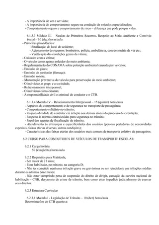 - A importância de ver e ser visto;
- A importância do comportamento seguro na condução de veículos especializados;
- Comportamento seguro e comportamento de risco – diferença que pode poupar vidas.
6.1.3.3 Módulo III – Noções de Primeiros Socorros, Respeito ao Meio Ambiente e Convívio
Social – 10 (dez) horas/aula
- Primeiras providências:
- Sinalização do local do acidente;
- Acionamento de recursos: bombeiros, polícia, ambulância, concessionária da via etc.;
- Verificação das condições gerais da vítima;
- Cuidados com a vítima;
- O veículo como agente poluidor do meio ambiente;
- Regulamentação do CONAMA sobre poluição ambiental causada por veículos;
- Emissão de gases;
- Emissão de partículas (fumaça);
- Emissão sonora;
- Manutenção preventiva do veículo para preservação do meio ambiente;
- O indivíduo, o grupo e a sociedade;
- Relacionamento interpessoal;
- O indivíduo como cidadão;
- A responsabilidade civil e criminal do condutor e o CTB.
6.1.3.4 Módulo IV – Relacionamento Interpessoal – 15 (quinze) horas/aula
- Aspectos do comportamento e de segurança no transporte de passageiros;
- Comportamento solidário no trânsito;
- Responsabilidade do condutor em relação aos demais atores do processo de circulação;
- Respeito às normas estabelecidas para segurança no trânsito;
- Papel dos agentes de fiscalização de trânsito;
- Atendimento às diferenças e especificidades dos usuários (pessoas portadoras de necessidades
especiais, faixas etárias diversas, outras condições);
- Características das faixas etárias dos usuários mais comuns de transporte coletivo de passageiros.
6.2 CURSO PARA CONDUTORES DE VEÍCULOS DE TRANSPORTE ESCOLAR
6.2.1 Carga horária
50 (cinqüenta) horas/aula
6.2.2 Requisitos para Matrícula:
- Ser maior de 21 anos;
- Estar habilitado, no mínimo, na categoria D;
- Não ter cometido nenhuma infração grave ou gravíssima ou ser reincidente em infrações médias
durante os últimos doze meses;
- Não estar cumprindo pena de suspensão do direito de dirigir, cassação da carteira nacional de
habilitação - CNH, decorrente de crime de trânsito, bem como estar impedido judicialmente de exercer
seus direitos.
6.2.3 Estrutura Curricular
6.2.3.1 Módulo I - Legislação de Trânsito – 10 (dez) horas/aula
Determinações do CTB quanto a:
 