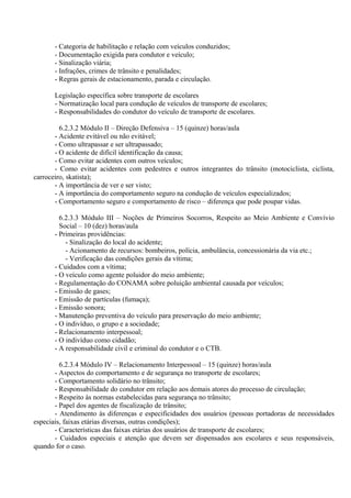 - Categoria de habilitação e relação com veículos conduzidos;
- Documentação exigida para condutor e veículo;
- Sinalização viária;
- Infrações, crimes de trânsito e penalidades;
- Regras gerais de estacionamento, parada e circulação.
Legislação específica sobre transporte de escolares
- Normatização local para condução de veículos de transporte de escolares;
- Responsabilidades do condutor do veículo de transporte de escolares.
6.2.3.2 Módulo II – Direção Defensiva – 15 (quinze) horas/aula
- Acidente evitável ou não evitável;
- Como ultrapassar e ser ultrapassado;
- O acidente de difícil identificação da causa;
- Como evitar acidentes com outros veículos;
- Como evitar acidentes com pedestres e outros integrantes do trânsito (motociclista, ciclista,
carroceiro, skatista);
- A importância de ver e ser visto;
- A importância do comportamento seguro na condução de veículos especializados;
- Comportamento seguro e comportamento de risco – diferença que pode poupar vidas.
6.2.3.3 Módulo III – Noções de Primeiros Socorros, Respeito ao Meio Ambiente e Convívio
Social – 10 (dez) horas/aula
- Primeiras providências:
- Sinalização do local do acidente;
- Acionamento de recursos: bombeiros, polícia, ambulância, concessionária da via etc.;
- Verificação das condições gerais da vítima;
- Cuidados com a vítima;
- O veículo como agente poluidor do meio ambiente;
- Regulamentação do CONAMA sobre poluição ambiental causada por veículos;
- Emissão de gases;
- Emissão de partículas (fumaça);
- Emissão sonora;
- Manutenção preventiva do veículo para preservação do meio ambiente;
- O indivíduo, o grupo e a sociedade;
- Relacionamento interpessoal;
- O indivíduo como cidadão;
- A responsabilidade civil e criminal do condutor e o CTB.
6.2.3.4 Módulo IV – Relacionamento Interpessoal – 15 (quinze) horas/aula
- Aspectos do comportamento e de segurança no transporte de escolares;
- Comportamento solidário no trânsito;
- Responsabilidade do condutor em relação aos demais atores do processo de circulação;
- Respeito às normas estabelecidas para segurança no trânsito;
- Papel dos agentes de fiscalização de trânsito;
- Atendimento às diferenças e especificidades dos usuários (pessoas portadoras de necessidades
especiais, faixas etárias diversas, outras condições);
- Características das faixas etárias dos usuários de transporte de escolares;
- Cuidados especiais e atenção que devem ser dispensados aos escolares e seus responsáveis,
quando for o caso.
 
