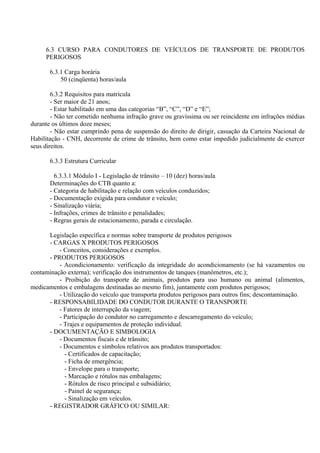 6.3 CURSO PARA CONDUTORES DE VEÍCULOS DE TRANSPORTE DE PRODUTOS
PERIGOSOS
6.3.1 Carga horária
50 (cinqüenta) horas/aula
6.3.2 Requisitos para matrícula
- Ser maior de 21 anos;
- Estar habilitado em uma das categorias “B”, “C”, “D” e “E”;
- Não ter cometido nenhuma infração grave ou gravíssima ou ser reincidente em infrações médias
durante os últimos doze meses;
- Não estar cumprindo pena de suspensão do direito de dirigir, cassação da Carteira Nacional de
Habilitação - CNH, decorrente de crime de trânsito, bem como estar impedido judicialmente de exercer
seus direitos.
6.3.3 Estrutura Curricular
6.3.3.1 Módulo I - Legislação de trânsito – 10 (dez) horas/aula
Determinações do CTB quanto a:
- Categoria de habilitação e relação com veículos conduzidos;
- Documentação exigida para condutor e veículo;
- Sinalização viária;
- Infrações, crimes de trânsito e penalidades;
- Regras gerais de estacionamento, parada e circulação.
Legislação específica e normas sobre transporte de produtos perigosos
- CARGAS X PRODUTOS PERIGOSOS
- Conceitos, considerações e exemplos.
- PRODUTOS PERIGOSOS
- Acondicionamento: verificação da integridade do acondicionamento (se há vazamentos ou
contaminação externa); verificação dos instrumentos de tanques (manômetros, etc.);
- Proibição do transporte de animais, produtos para uso humano ou animal (alimentos,
medicamentos e embalagens destinadas ao mesmo fim), juntamente com produtos perigosos;
- Utilização do veículo que transporta produtos perigosos para outros fins; descontaminação.
- RESPONSABILIDADE DO CONDUTOR DURANTE O TRANSPORTE
- Fatores de interrupção da viagem;
- Participação do condutor no carregamento e descarregamento do veículo;
- Trajes e equipamentos de proteção individual.
- DOCUMENTAÇÃO E SIMBOLOGIA
- Documentos fiscais e de trânsito;
- Documentos e símbolos relativos aos produtos transportados:
- Certificados de capacitação;
- Ficha de emergência;
- Envelope para o transporte;
- Marcação e rótulos nas embalagens;
- Rótulos de risco principal e subsidiário;
- Painel de segurança;
- Sinalização em veículos.
- REGISTRADOR GRÁFICO OU SIMILAR:
 