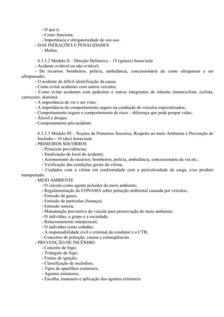 - O que é;
- Como funciona;
- Importância e obrigatoriedade do seu uso.
- DAS INFRAÇÕES E PENALIDADES
- Multas.
6.3.3.2 Módulo II – Direção Defensiva – 15 (quinze) horas/aula
- Acidente evitável ou não evitável;
- De recursos: bombeiros, polícia, ambulância, concessionária da como ultrapassar e ser
ultrapassado;
- O acidente de difícil identificação da causa;
- Como evitar acidentes com outros veículos;
- Como evitar acidentes com pedestres e outros integrantes do trânsito (motociclista, ciclista,
carroceiro, skatista);
- A importância de ver e ser visto;
- A importância do comportamento seguro na condução de veículos especializados;
- Comportamento seguro e comportamento de risco – diferença que pode poupar vidas;
- Álcool e drogas;
- Comportamento pós-acidente.
6.3.3.3 Módulo III – Noções de Primeiros Socorros, Respeito ao meio Ambiente e Prevenção de
Incêndio - 10 (dez) horas/aula
- PRIMEIROS SOCORROS
- Primeiras providências:
- Sinalização do local do acidente;
- Acionamento de recursos: bombeiros, polícia, ambulância, concessionária da via etc.;
- Verificação das condições gerais da vítima;
- Cuidados com a vítima em conformidade com a periculosidade da carga, e/ou produto
transportado.
- MEIO AMBIENTE
- O veículo como agente poluidor do meio ambiente;
- Regulamentação do CONAMA sobre poluição ambiental causada por veículos;
- Emissão de gases;
- Emissão de partículas (fumaça);
- Emissão sonora;
- Manutenção preventiva do veículo para preservação do meio ambiente;
- O indivíduo, o grupo e a sociedade;
- Relacionamento interpessoal;
- O indivíduo como cidadão;
- A responsabilidade civil e criminal do condutor e o CTB;
- Conceitos de poluição: causas e conseqüências.
- PREVENÇÃO DE INCÊNDIO
- Conceito de fogo;
- Triângulo de fogo;
- Fontes de ignição;
- Classificação de incêndios;
- Tipos de aparelhos extintores;
- Agentes extintores;
- Escolha, manuseio e aplicação dos agentes extintores.
 
