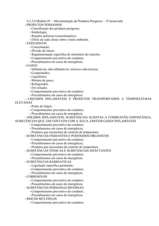 6.3.3.4 Módulo IV – Movimentação de Produtos Perigosos – 15 horas/aula
- PRODUTOS PERIGOSOS
- Classificação dos produtos perigosos;
- Simbologia;
- Reações químicas (conceituações);
- Efeito de cada classe sobre o meio ambiente.
- EXPLOSIVOS:
- Conceituação;
- Divisão da classe;
- Regulamentação específica do ministério do exército;
- Comportamento preventivo do condutor;
- Procedimentos em casos de emergência.
- GASES:
- Inflamáveis, não-inflamáveis, tóxicos e não-tóxicos:
- Comprimidos;
- Liquefeitos;
- Mistura de gases;
- Refrigerados.
- Em solução;
- Comportamento preventivo do condutor;
- Procedimentos em casos de emergência.
- LÍQUIDOS INFLAMÁVEIS E PRODUTOS TRANSPORTADOS A TEMPERATURAS
ELEVADAS
- Ponto de fulgor;
- Comportamento preventivo do condutor;
- Procedimentos em casos de emergência.
- SÓLIDOS INFLAMÁVEIS; SUBSTÂNCIAS SUJEITAS A COMBUSTÃO ESPONTÂNEA;
SUBSTÂNCIAS QUE, EM CONTATO COM A ÁGUA, EMITEM GASES INFLAMÁVEIS
- Comportamento preventivo do condutor;
- Procedimentos em casos de emergência;
- Produtos que necessitam de controle de temperatura.
- SUBSTÂNCIAS OXIDANTES E PERÓXIDOS ORGÂNICOS
- Comportamento preventivo do condutor;
- Procedimentos em casos de emergência;
- Produtos que necessitam de controle de temperatura.
- SUBSTÂNCIAS TÓXICAS E SUBSTÂNCIAS INFECTANTES
- Comportamento preventivo do condutor;
- Procedimentos em casos de emergência.
- SUBSTÂNCIAS RADIOATIVAS
- Legislação específica pertinente;
- Comportamento preventivo do condutor;
- Procedimentos em casos de emergência.
- CORROSIVOS
- Comportamento preventivo do condutor;
- Procedimentos em casos de emergência.
- SUBSTÂNCIAS PERIGOSAS DIVERSAS:
- Comportamento preventivo do condutor;
- Procedimentos em casos de emergência.
- RISCOS MÚLTIPLOS
- Comportamento preventivo do condutor;
 
