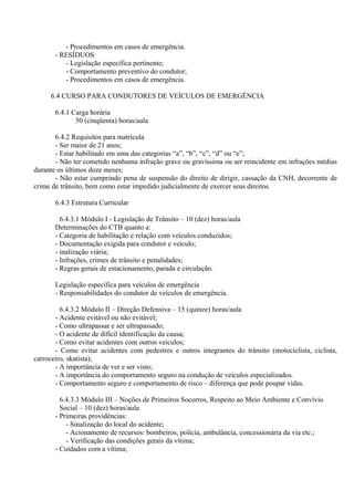 - Procedimentos em casos de emergência.
- RESÍDUOS
- Legislação específica pertinente;
- Comportamento preventivo do condutor;
- Procedimentos em casos de emergência.
6.4 CURSO PARA CONDUTORES DE VEÍCULOS DE EMERGÊNCIA
6.4.1 Carga horária
50 (cinqüenta) horas/aula
6.4.2 Requisitos para matrícula
- Ser maior de 21 anos;
- Estar habilitado em uma das categorias “a”, “b”, “c”, “d” ou “e”;
- Não ter cometido nenhuma infração grave ou gravíssima ou ser reincidente em infrações médias
durante os últimos doze meses;
- Não estar cumprindo pena de suspensão do direito de dirigir, cassação da CNH, decorrente de
crime de trânsito, bem como estar impedido judicialmente de exercer seus direitos.
6.4.3 Estrutura Curricular
6.4.3.1 Módulo I - Legislação de Trânsito – 10 (dez) horas/aula
Determinações do CTB quanto a:
- Categoria de habilitação e relação com veículos conduzidos;
- Documentação exigida para condutor e veículo;
- inalização viária;
- Infrações, crimes de trânsito e penalidades;
- Regras gerais de estacionamento, parada e circulação.
Legislação específica para veículos de emergência
- Responsabilidades do condutor de veículos de emergência.
6.4.3.2 Módulo II – Direção Defensiva – 15 (quinze) horas/aula
- Acidente evitável ou não evitável;
- Como ultrapassar e ser ultrapassado;
- O acidente de difícil identificação da causa;
- Como evitar acidentes com outros veículos;
- Como evitar acidentes com pedestres e outros integrantes do trânsito (motociclista, ciclista,
carroceiro, skatista);
- A importância de ver e ser visto;
- A importância do comportamento seguro na condução de veículos especializados.
- Comportamento seguro e comportamento de risco – diferença que pode poupar vidas.
6.4.3.3 Módulo III – Noções de Primeiros Socorros, Respeito ao Meio Ambiente e Convívio
Social – 10 (dez) horas/aula
- Primeiras providências:
- Sinalização do local do acidente;
- Acionamento de recursos: bombeiros, polícia, ambulância, concessionária da via etc.;
- Verificação das condições gerais da vítima;
- Cuidados com a vítima;
 