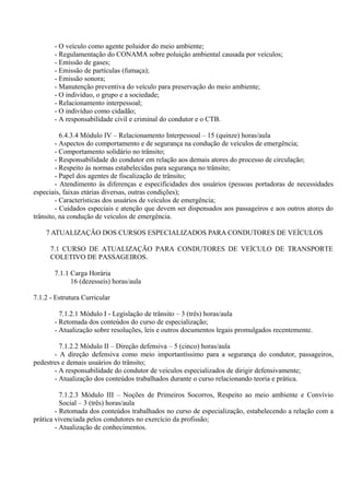 - O veículo como agente poluidor do meio ambiente;
- Regulamentação do CONAMA sobre poluição ambiental causada por veículos;
- Emissão de gases;
- Emissão de partículas (fumaça);
- Emissão sonora;
- Manutenção preventiva do veículo para preservação do meio ambiente;
- O indivíduo, o grupo e a sociedade;
- Relacionamento interpessoal;
- O indivíduo como cidadão;
- A responsabilidade civil e criminal do condutor e o CTB.
6.4.3.4 Módulo IV – Relacionamento Interpessoal – 15 (quinze) horas/aula
- Aspectos do comportamento e de segurança na condução de veículos de emergência;
- Comportamento solidário no trânsito;
- Responsabilidade do condutor em relação aos demais atores do processo de circulação;
- Respeito às normas estabelecidas para segurança no trânsito;
- Papel dos agentes de fiscalização de trânsito;
- Atendimento às diferenças e especificidades dos usuários (pessoas portadoras de necessidades
especiais, faixas etárias diversas, outras condições);
- Características dos usuários de veículos de emergência;
- Cuidados especiais e atenção que devem ser dispensados aos passageiros e aos outros atores do
trânsito, na condução de veículos de emergência.
7 ATUALIZAÇÃO DOS CURSOS ESPECIALIZADOS PARA CONDUTORES DE VEÍCULOS
7.1 CURSO DE ATUALIZAÇÃO PARA CONDUTORES DE VEÍCULO DE TRANSPORTE
COLETIVO DE PASSAGEIROS.
7.1.1 Carga Horária
16 (dezesseis) horas/aula
7.1.2 - Estrutura Curricular
7.1.2.1 Módulo I - Legislação de trânsito – 3 (três) horas/aula
- Retomada dos conteúdos do curso de especialização;
- Atualização sobre resoluções, leis e outros documentos legais promulgados recentemente.
7.1.2.2 Módulo II – Direção defensiva – 5 (cinco) horas/aula
- A direção defensiva como meio importantíssimo para a segurança do condutor, passageiros,
pedestres e demais usuários do trânsito;
- A responsabilidade do condutor de veículos especializados de dirigir defensivamente;
- Atualização dos conteúdos trabalhados durante o curso relacionando teoria e prática.
7.1.2.3 Módulo III – Noções de Primeiros Socorros, Respeito ao meio ambiente e Convívio
Social – 3 (três) horas/aula
- Retomada dos conteúdos trabalhados no curso de especialização, estabelecendo a relação com a
prática vivenciada pelos condutores no exercício da profissão;
- Atualização de conhecimentos.
 