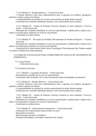 7.3.2.2 Módulo II – Direção defensiva – 5 (cinco) horas/aula
- A direção defensiva como meio importantíssimo para a segurança do condutor, passageiros,
pedestres e demais usuários do trânsito;
- A responsabilidade do condutor de veículos especializados de dirigir defensivamente;
- Atualização dos conteúdos trabalhados durante o curso relacionando teoria e prática.
7.3.2.3 Módulo III – Noções de Primeiros Socorros, Respeito ao meio ambiente e Convívio
Social – 3 (três) horas/aula
- Retomada dos conteúdos trabalhados no curso de especialização, estabelecendo a relação com a
prática vivenciada pelos condutores no exercício da profissão;
- Atualização de conhecimentos.
7.3.2.4 Módulo IV – Prevenção de Incêndio, Movimentação de Produtos Perigosos – 5 (cinco)
horas/aula
- Retomada dos conteúdos trabalhados no curso de especialização, estabelecendo a relação com a
prática vivenciada pelos condutores no exercício da profissão;
- Atualização De Conhecimentos Sobre Novas Tecnologias E Procedimentos Que Tenham surgido
no manejo e transporte de cargas perigosas.
7.4 CURSO DE ATUALIZAÇÃO PARA CONDUTORES DE VEÍCULO DE TRANSPORTE DE
EMERGÊNCIA
7.4.1 Carga Horária
16 (dezesseis) horas/aula
7.4.2 Estrutura Curricular
7.4.2.1 Módulo I - Legislação de trânsito – 3 (três) horas/aula
- Retomada dos conteúdos de no curso de especialização;
- Atualização sobre resoluções, leis e outros documentos legais promulgados recentemente.
7.4.2.2 Módulo II – Direção defensiva – 5 (cinco) horas/aula
- A direção defensiva como meio importantíssimo para a segurança do condutor, passageiros,
pedestres e demais usuários do trânsito;
- A responsabilidade do condutor de veículos especializados de dirigir defensivamente;
- Atualização dos conteúdos trabalhados durante o curso relacionando teoria e prática.
7.4.2.3 Módulo III – Noções de Primeiros Socorros, Respeito ao meio ambiente e Convívio
Social – 3 (três) horas/aula
- Retomada dos conteúdos trabalhados no curso de especialização, estabelecendo a relação com a
prática vivenciada pelos condutores no exercício da profissão; e
- Atualização de conhecimentos.
7.4.2.4 Módulo IV – Relacionamento Interpessoal – 5 (cinco) horas/aula
- Atualização dos conhecimentos desenvolvidos no curso;
- Retomada de conceitos;
- Relacionamento da teoria e da prática;
- Principais dificuldades vivenciadas e alternativas de solução.
 
