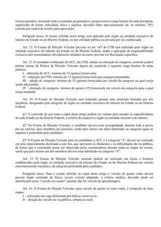 (trinta) questões, incluindo todo o conteúdo programático, proporcional à carga horária de cada disciplina,
organizado de forma individual, única e sigilosa, devendo obter aproveitamento de, no mínimo, 70%
(setenta por cento) de acertos para aprovação.
Parágrafo único. O exame referido neste artigo será aplicado pelo órgão ou entidade executivo de
trânsito do Estado ou do Distrito Federal, ou por entidade pública ou privada por ele credenciada.
Art. 12. O Exame de Direção Veicular previsto no art. 147 do CTB será realizado pelo órgão ou
entidade executivo de trânsito do Estado ou do Distrito Federal, sendo a aplicação de responsabilidade
exclusiva dos examinadores devidamente titulados no curso previsto em Resolução específica.
Art. 13. O candidato à obtenção da ACC, da CNH, adição ou alteração de categoria, somente poderá
prestar exame de Prática de Direção Veicular depois de cumprida a seguinte carga horária de aulas
práticas:
I – obtenção da ACC: mínimo de 15 (quinze) horas/aula;
II – obtenção da CNH: mínimo de 15 (quinze) horas/aula por categoria pretendida;
III – adição de categoria: mínimo de 15 (quinze) horas/aula em veículo da categoria na qual esteja
sendo adicionada;
IV – alteração de categoria: mínimo de quinze (15) horas/aula em veículo da categoria para a qual
esteja mudando.
Art. 14. O Exame de Direção Veicular será realizado perante uma comissão formada por três
membros, designados pelo dirigente do órgão ou entidade executivo de trânsito do Estado ou do Distrito
Federal.
§1º A comissão de que trata o caput deste artigo poderá ser volante para atender às especificidades
de cada Estado ou do Distrito Federal, a critério do respectivo órgão ou entidade executivo de trânsito.
§2º No Exame de Direção Veicular, o candidato deverá estar acompanhado, durante toda a prova,
por no mínimo, dois membros da comissão, sendo pelo menos um deles habilitado na categoria igual ou
superior à pretendida pelo candidato.
§3º O Exame de Direção Veicular para os candidatos a ACC e à categoria “A” deverá ser realizado
em área especialmente destinada a este fim, que apresente os obstáculos e as dificuldades da via pública,
de forma que o examinado possa ser observado pelos examinadores durante todas as etapas do exame,
sendo que pelo menos um dos membros deverá estar habilitado na categoria “A”.
Art. 15. O Exame de Direção Veicular somente poderá ser realizado em locais e horários
estabelecidos pelo órgão ou entidade executivo de trânsito do Estado ou do Distrito Federal em veículo
com transmissão mecânica, da categoria pretendida pelo candidato.
Parágrafo único. Para o exame referido no caput deste artigo o veículo de quatro rodas deverá
possuir duplo comando de freios, exceto veículo adaptado, a critério médico, devendo ainda ser
identificado como “veiculo em exame” quando não for veículo de aprendizagem.
Art. 16. O Exame de Direção Veicular, para veículo de quatro ou mais rodas, é composto de duas
etapas:
I – colocação em vaga delimitada por balizas removíveis;
II – direção do veículo na via pública, urbana ou rural.
 
