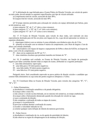 §1º A delimitação da vaga balizada para o Exame Prático de Direção Veicular, em veículo de quatro
ou mais rodas, deverá atender as seguintes especificações, por tipo de veículo utilizado:
a) Comprimento total do veículo, acrescido de mais 40%;
b) Largura total do veículo, acrescido de mais 40%.
§2º O tempo máximo permitido para colocação de veículos em espaço delimitado por balizas, para
as três tentativas, será:
a) para categoria “B”: de 2’ a 5’ (dois a cinco minutos);
b) para categoria “C” e “D”: de 3’ a 6’ (três a seis minutos);
c) para categoria “E”: de 5’ a 9’ (cinco a nove minutos).
Art. 17. O Exame de Direção Veicular, para veículo de duas rodas, será realizado em área
especialmente destinada para tal fim em pista com largura de 2m, e que deverá apresentar no mínimo os
seguintes obstáculos:
I – ziguezague (slalow) com no mínimo 4 cones alinhados com distância entre eles de 3,5m;
II – prancha ou elevação com no mínimo 8 metros de comprimento, com 30cm de largura e 3cm de
altura com entrada chanfrada;
III – sonorizadores com réguas de largura e espaçamento de 0,08m e altura de 0,025m, na largura da
pista e com 2,5m de comprimento;
IV – duas curvas seqüenciais de 90o
em “L”;
V – duas rotatórias circulares que permitam manobra em formato de “8”.
Art. 18. O candidato será avaliado, no Exame de Direção Veicular, em função da pontuação
negativa por faltas cometidas durante todas as etapas do exame, atribuindo-se a seguinte pontuação:
I – uma falta eliminatória: reprovação;
II – uma falta grave: 03 (três) pontos negativos;
III – uma falta média: 02 (dois) pontos negativos;
IV – uma falta leve: 01 (um) ponto negativo.
Parágrafo único. Será considerado reprovado na prova prática de direção veicular o candidato que
cometer falta eliminatória ou cuja soma dos pontos negativos ultrapasse a 3 (três).
Art. 19. Constituem faltas no Exame de Direção Veicular, para veículos das categorias “B”, “C”,
“D” e “E”:
I – Faltas Eliminatórias:
a) desobedecer à sinalização semafórica e de parada obrigatória;
b) avançar sobre o meio fio;
c) não colocar o veículo na área balizada, em no máximo três tentativas, no tempo estabelecido;
d) avançar sobre o balizamento demarcado quando da colocação do veículo na vaga;
e) usar a contramão de direção;
f) não completar a realização de todas as etapas do exame;
g) avançar a via preferencial;
h) provocar acidente durante a realização do exame;
i) exceder a velocidade indicada na via;
j) cometer qualquer outra infração de trânsito de natureza gravíssima.
II – Faltas Graves:
a) desobedecer à sinalização da via, ou do agente da autoridade de trânsito;
b) não observar as regras de ultrapassagem ou de mudança de direção;
 