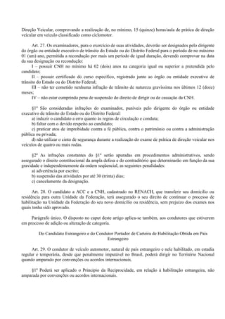 Direção Veicular, comprovando a realização de, no mínimo, 15 (quinze) horas/aula de prática de direção
veicular em veículo classificado como ciclomotor.
Art. 27. Os examinadores, para o exercício de suas atividades, deverão ser designados pelo dirigente
do órgão ou entidade executivo de trânsito do Estado ou do Distrito Federal para o período de no máximo
01 (um) ano, permitida a recondução por mais um período de igual duração, devendo comprovar na data
da sua designação ou recondução:
I – possuir CNH no mínimo há 02 (dois) anos na categoria igual ou superior a pretendida pelo
candidato;
II – possuir certificado do curso específico, registrado junto ao órgão ou entidade executivo de
trânsito do Estado ou do Distrito Federal;
III – não ter cometido nenhuma infração de trânsito de natureza gravíssima nos últimos 12 (doze)
meses;
IV – não estar cumprindo pena de suspensão do direito de dirigir ou de cassação da CNH.
§1º São consideradas infrações do examinador, puníveis pelo dirigente do órgão ou entidade
executivo de trânsito do Estado ou do Distrito Federal:
a) induzir o candidato a erro quanto às regras de circulação e conduta;
b) faltar com o devido respeito ao candidato;
c) praticar atos de improbidade contra a fé pública, contra o patrimônio ou contra a administração
pública ou privada;
d) não utilizar o cinto de segurança durante a realização do exame de prática de direção veicular nos
veículos de quatro ou mais rodas.
§2º As infrações constantes do §1º serão apuradas em procedimentos administrativos, sendo
assegurado o direito constitucional da ampla defesa e do contraditório que determinarão em função da sua
gravidade e independentemente da ordem seqüencial, as seguintes penalidades:
a) advertência por escrito;
b) suspensão das atividades por até 30 (trinta) dias;
c) cancelamento da designação.
Art. 28. O candidato a ACC e a CNH, cadastrado no RENACH, que transferir seu domicilio ou
residência para outra Unidade da Federação, terá assegurado o seu direito de continuar o processo de
habilitação na Unidade da Federação do seu novo domicílio ou residência, sem prejuízo dos exames nos
quais tenha sido aprovado.
Parágrafo único. O disposto no caput deste artigo aplica-se também, aos condutores que estiverem
em processo de adição ou alteração de categoria.
Do Candidato Estrangeiro e do Condutor Portador de Carteira de Habilitação Obtida em País
Estrangeiro
Art. 29. O condutor de veículo automotor, natural de país estrangeiro e nele habilitado, em estadia
regular e temporária, desde que penalmente imputável no Brasil, poderá dirigir no Território Nacional
quando amparado por convenções ou acordos internacionais.
§1º Poderá ser aplicado o Principio da Reciprocidade, em relação à habilitação estrangeira, não
amparada por convenções ou acordos internacionais.
 