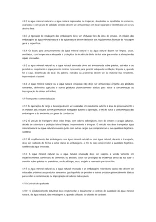 4.8.2 A água mineral natural e a água natural reprovadas na inspeção, devolvidas ou recolhidas do comércio,
avariadas e com prazo de validade vencido devem ser armazenadas em local separado e identificado até o seu
destino final.


4.8.3 A operação de rotulagem das embalagens deve ser efetuada fora da área de envase. Os rótulos das
embalagens da água mineral natural e da água natural devem obedecer aos regulamentos técnicos de rotulagem
geral e específicos.


4.8.4 Os locais para armazenamento da água mineral natural e da água natural devem ser limpos, secos,
ventilados, com temperatura adequada e protegidos da incidência direta da luz solar para evitar a alteração das
águas envasadas.


4.8.5 A água mineral natural ou a água natural envasada deve ser armazenada sobre paletes, estrados e ou
prateleiras, respeitando o espaçamento mínimo necessário para garantir adequada ventilação, limpeza e, quando
for o caso, desinfecção do local. Os paletes, estrados ou prateleiras devem ser de material liso, resistente,
impermeável e lavável.


4.8.6 A água mineral natural ou a água natural envasada não deve ser armazenada próxima aos produtos
saneantes, defensivos agrícolas e outros produtos potencialmente tóxicos para evitar a contaminação ou
impregnação de odores estranhos.


4.9 Transporte e comercialização


4.9.1 As operações de carga e descarga devem ser realizadas em plataforma externa à área de processamento e
os motores dos veículos devem permanecer desligados durante a operação, a fim de evitar a contaminação das
embalagens e do ambiente por gases de combustão.


4.9.2 O veículo de transporte deve estar limpo, sem odores indesejáveis, livre de vetores e pragas urbanas,
dotado de cobertura e proteção lateral limpas, impermeáveis e íntegras. O veículo não deve transportar água
mineral natural ou água natural envasada junto com outras cargas que comprometam a sua qualidade higiênico-
sanitária.


4.9.3 O empilhamento das embalagens com água mineral natural ou com água natural, durante o transporte,
deve ser realizado de forma a evitar danos às embalagens, a fim de não comprometer a qualidade higiênico-
sanitária da água envasada.


4.9.4 A água mineral natural ou a água natural envasada deve ser exposta à venda somente em
estabelecimentos comerciais de alimentos ou bebidas. Deve ser protegida da incidência direta da luz solar e
mantida sobre paletes ou prateleiras, em local limpo, seco, arejado e reservado para esse fim.


4.9.5 A água mineral natural ou a água natural envasada e as embalagens retornáveis vazias não devem ser
estocadas próximas aos produtos saneantes, gás liquefeito de petróleo e outros produtos potencialmente tóxicos
para evitar a contaminação ou impregnação de odores indesejáveis.


4.10 Controle de qualidade


4.10.1 O estabelecimento industrial deve implementar e documentar o controle de qualidade da água mineral
natural, da água natural, das embalagens e, quando utilizado, do dióxido de carbono.
 