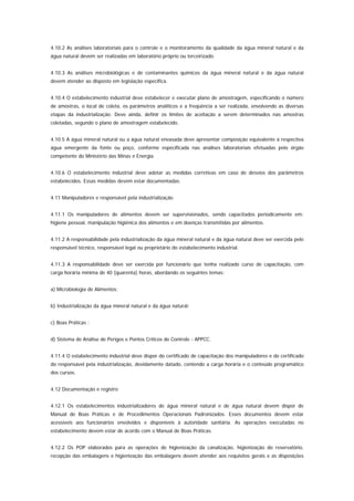 4.10.2 As análises laboratoriais para o controle e o monitoramento da qualidade da água mineral natural e da
água natural devem ser realizadas em laboratório próprio ou terceirizado.


4.10.3 As análises microbiológicas e de contaminantes químicos da água mineral natural e da água natural
devem atender ao disposto em legislação especifica.


4.10.4 O estabelecimento industrial deve estabelecer e executar plano de amostragem, especificando o número
de amostras, o local de coleta, os parâmetros analíticos e a freqüência a ser realizada, envolvendo as diversas
etapas da industrialização. Deve ainda, definir os limites de aceitação a serem determinados nas amostras
coletadas, segundo o plano de amostragem estabelecido.


4.10.5 A água mineral natural ou a água natural envasada deve apresentar composição equivalente à respectiva
água emergente da fonte ou poço, conforme especificada nas análises laboratoriais efetuadas pelo órgão
competente do Ministério das Minas e Energia.


4.10.6 O estabelecimento industrial deve adotar as medidas corretivas em caso de desvios dos parâmetros
estabelecidos. Essas medidas devem estar documentadas.


4.11 Manipuladores e responsável pela industrialização


4.11.1 Os manipuladores de alimentos devem ser supervisionados, sendo capacitados periodicamente em:
higiene pessoal, manipulação higiênica dos alimentos e em doenças transmitidas por alimentos.


4.11.2 A responsabilidade pela industrialização da água mineral natural e da água natural deve ser exercida pelo
responsável técnico, responsável legal ou proprietário do estabelecimento industrial.


4.11.3 A responsabilidade deve ser exercida por funcionário que tenha realizado curso de capacitação, com
carga horária mínima de 40 (quarenta) horas, abordando os seguintes temas:


a) Microbiologia de Alimentos;


b) Industrialização da água mineral natural e da água natural;


c) Boas Práticas ;


d) Sistema de Análise de Perigos e Pontos Críticos de Controle - APPCC.


4.11.4 O estabelecimento industrial deve dispor do certificado de capacitação dos manipuladores e do certificado
do responsável pela industrialização, devidamente datado, contendo a carga horária e o conteúdo programático
dos cursos.


4.12 Documentação e registro


4.12.1 Os estabelecimentos industrializadores de água mineral natural e de água natural devem dispor de
Manual de Boas Práticas e de Procedimentos Operacionais Padronizados. Esses documentos devem estar
acessíveis aos funcionários envolvidos e disponíveis à autoridade sanitária. As operações executadas no
estabelecimento devem estar de acordo com o Manual de Boas Práticas.


4.12.2 Os POP elaborados para as operações de higienização da canalização, higienização do reservatório,
recepção das embalagens e higienização das embalagens devem atender aos requisitos gerais e as disposições
 