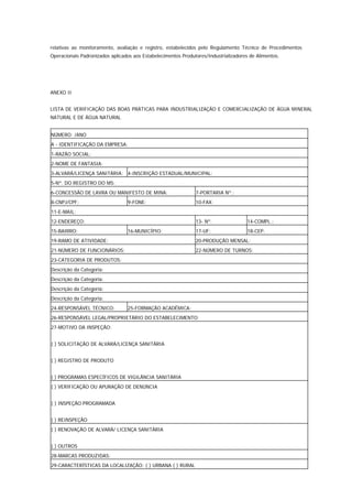 relativas ao monitoramento, avaliação e registro, estabelecidos pelo Regulamento Técnico de Procedimentos
Operacionais Padronizados aplicados aos Estabelecimentos Produtores/Industrializadores de Alimentos.




ANEXO II


LISTA DE VERIFICAÇÃO DAS BOAS PRÁTICAS PARA INDUSTRIALIZAÇÃO E COMERCIALIZAÇÃO DE ÁGUA MINERAL
NATURAL E DE ÁGUA NATURAL


NÚMERO: /ANO
A - IDENTIFICAÇÃO DA EMPRESA:
1-RAZÃO SOCIAL:
2-NOME DE FANTASIA:
3-ALVARÁ/LICENÇA SANITÁRIA: 4-INSCRIÇÃO ESTADUAL/MUNICIPAL:
5-Nº. DO REGISTRO DO MS:
6-CONCESSÃO DE LAVRA OU MANIFESTO DE MINA:                     7-PORTARIA Nº.:
8-CNPJ/CPF:                      9-FONE:                       10-FAX:
11-E-MAIL:
12-ENDEREÇO:                                                   13- Nº.                14-COMPL.:
15-BAIRRO:                       16-MUNICÍPIO:                 17-UF:                 18-CEP:
19-RAMO DE ATIVIDADE:                                          20-PRODUÇÃO MENSAL:
21-NÚMERO DE FUNCIONÁRIOS:                                     22-NÚMERO DE TURNOS:
23-CATEGORIA DE PRODUTOS:
Descrição da Categoria:
Descrição da Categoria:
Descrição da Categoria:
Descrição da Categoria:
24-RESPONSÁVEL TÉCNICO:          25-FORMAÇÃO ACADÊMICA:
26-RESPONSÁVEL LEGAL/PROPRIETÁRIO DO ESTABELECIMENTO:
27-MOTIVO DA INSPEÇÃO:


( ) SOLICITAÇÃO DE ALVARÁ/LICENÇA SANITÁRIA


( ) REGISTRO DE PRODUTO


( ) PROGRAMAS ESPECÍFICOS DE VIGILÂNCIA SANITÁRIA
( ) VERIFICAÇÃO OU APURAÇÃO DE DENÚNCIA


( ) INSPEÇÃO PROGRAMADA


( ) REINSPEÇÃO
( ) RENOVAÇÃO DE ALVARÁ/ LICENÇA SANITÁRIA


( ) OUTROS
28-MARCAS PRODUZIDAS:
29-CARACTERÍSTICAS DA LOCALIZAÇÃO: ( ) URBANA ( ) RURAL
 