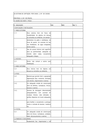 30-SISTEMA DE CAPTAÇÃO: POR CAIXA: ( ) Nº. DE CAIXAS:


POR POÇO: ( ) Nº. DE POÇOS:
31-VAZÃO DA FONTE / POÇO:


B - AVALIAÇÃO                                                     SIM   NÃO   NA( *)
1 EDIFICAÇÃO E INSTALAÇÕES
1.1 ÁREA EXTERNA:
1.1.1               Área    externa    livre   de    focos   de
                    insalubridade, de objetos em desuso
                    ou estranhos ao ambiente, de animais
                    domésticos no pátio e vizinhança; de
                    focos de poeira; de acúmulo de lixo
                    nas imediações, de água estagnada,
                    dentre outros.
1.1.2               Vias de acesso interno com superfície
                    dura ou pavimentada, adequada ao
                    trânsito   sobre     rodas,     escoamento
                    adequado e limpas.
1.2 ACESSO:
1.2.1               Direto, não comum a outros usos
                    (habitação).
1.3 ÁREA INTERNA:
1.3.1               Área interna livre de objetos em
                    desuso ou estranhos ao ambiente.
1.4 PISO:
1.4.1               Material que permite fácil e apropriada
                    higienização (liso, resistente, drenados
                    com declive, impermeável e outros).
1.4.2               Em adequado estado de conservação
                    (livre de defeitos, rachaduras, trincas,
                    buracos e outros).
1.4.3               Sistema de drenagem dimensionado
                    adequadamente,       sem      acúmulo    de
                    resíduos. Drenos, ralos sifonados e
                    grelhas dispostas em locais adequados


                    para facilitar o escoamento e proteger
                    contra a entrada de baratas, roedores
                    etc.
1.5 TETOS:
1.5.1               Em adequado estado de conservação
                    (livre de trincas, rachaduras, umidade,
                    bolor, descascamentos e outros).
1.6 PAREDES E DIVISÓRIAS:
1.6.1               Acabamento liso, impermeável e de
 