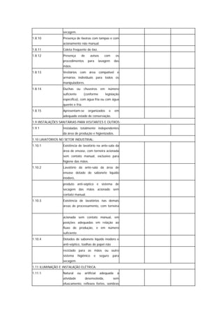 secagem.
1.8.10            Presença de lixeiras com tampas e com
                  acionamento não manual.
1.8.11            Coleta freqüente do lixo.
1.8.12            Presença          de      avisos       com       os
                  procedimentos            para    lavagem        das
                  mãos.
1.8.13            Vestiários     com       área    compatível       e
                  armários individuais para todos os
                  manipuladores.
1.8.14            Duchas       ou    chuveiros       em     número
                  suficiente         (conforme            legislação
                  específica), com água fria ou com água
                  quente e fria.
1.8.15            Apresentam-se            organizados        e    em
                  adequado estado de conservação.
1.9 INSTALAÇÕES SANITÁRIAS PARA VISITANTES E OUTROS:
1.9.1             Instaladas totalmente independentes
                  da área de produção e higienizados.
1.10 LAVATÓRIOS NO SETOR INDUSTRIAL:
1.10.1            Existência de lavatório na ante-sala da
                  área de envase, com torneira acionada
                  sem contato manual, exclusivo para
                  higiene das mãos.
1.10.2            Lavatório da ante-sala da área de
                  envase dotado de sabonete líquido
                  inodoro,
                  produto anti-séptico e sistema de
                  secagem das mãos acionado sem
                  contato manual.
1.10.3            Existência de lavatórios nas demais
                  áreas de processamento, com torneira


                  acionada sem contato manual, em
                  posições adequadas em relação ao
                  fluxo de produção, e em número
                  suficiente.
1.10.4            Dotados de sabonete líquido inodoro e
                  anti-séptico, toalhas de papel não
                  reciclado para as mãos ou outro
                  sistema       higiênico      e     seguro       para
                  secagem.
1.11 ILUMINAÇÃO E INSTALAÇÃO ELÉTRICA:
1.11.1            Natural      ou    artificial      adequada       à
                  atividade              desenvolvida,            sem
                  ofuscamento, reflexos fortes, sombras
 