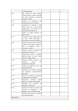 de fácil higienização.
4.2.4         Água      oriunda   de      fontes   distintas
              misturadas apenas quando autorizadas
              pelo órgão competente do Ministério
              das Minas e Energia.
4.2.5         Existência     de      mecanismos         para
              identificação das fontes utilizadas.
4.2.6         Canalizações de condução da água
              mineral natural ou da água natural
              independentes e sem conexão com as
              demais águas provenientes de
              sistema     ou solução alternativa          de
              abastecimento.
4.2.7         Canalizações da água mineral natural e
              da     água    natural      identificadas    e
              diferenciadas das demais canalizações.
4.2.8         Condução da água mineral natural ou
              da água natural captada realizada por
              meio      de   canalização        fechada    e
              contínua até o envase.
4.2.9         Elementos filtrantes constituídos de
              material que não altere as
              características originais e qualidade
              higiênico-sanitária      da água mineral
              natural ou da água natural.
4.2.10        Elementos      filtrantes    trocados     com
              freqüência             definida           pelo
              estabelecimento industrial.
4.2.11        Existência de registros da troca dos
              elementos filtrantes.
4.2.12        Higienização da canalização realizada
              por    funcionários      comprovadamente
              capacitados.
4.2.13        Existência de registros das operações
              de higienização da canalização.
4.2.14        Higienização        contempla,        quando
              aplicável, o desmonte da canalização.
4.2.15        Freqüência       das        operações       de
              higienização estabelecida.
4.2.16        Existência de registros da revisão das
              operações      de   higienização      e     das
              medidas corretivas adotadas quando
              constatada a presença de incrustações
              e de outras alterações.
OBSERVAÇÕES
 