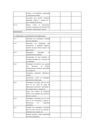 estrados e ou prateleiras, respeitando
                 o espaçamento mínimo
                 necessário    para      garantir   ventilação
                 adequada, limpeza e, quando for o
                 caso, desinfecção do local.
4.5.13           Paletes,     exceto      os    descartáveis,
                 estrados ou prateleiras de material liso,
                 resistente, impermeável e lavável.
OBSERVAÇÕES


4.6 FABRICAÇÃO E HIGIENIZAÇÃO DAS EMBALAGENS
4.6.1            Fabricação das embalagens realizada
                 em local específico.
4.6.2            Fabricação      das      embalagens      não
                 compromete a qualidade higiênico-
                 sanitária da água mineral natural e da
                 água natural.
4.6.3            Embalagens              fabricadas        no
                 estabelecimento industrial
                 armazenadas em local específico ou
                 mantidas protegidas até o momento da
                 sua utilização.
4.6.4            Embalagens de primeiro uso, quando
                 não        fabricadas         no      próprio
                 estabelecimento industrial, submetidas
                 ao enxágüe em
                 maquinário      automático     utilizando-se
                 solução
                 desinfetante, exceto as embalagens
                 descartáveis do tipo copo.
4.6.5            Embalagens retornadas para um novo
                 ciclo de uso, antes da etapa da
                 higienização automática, submetidas à
                 pré-lavagem para a remoção do
                 rótulo, dos resíduos da substância
                 adesiva e das sujidades das superfícies
                 interna e externa.
4.6.6            Embalagens retornadas para um novo
                 ciclo de uso submetidas à limpeza e
                 desinfecção           em           maquinário
                 automático.
4.6.7            Enxágüe das embalagens retornadas
                 para um novo ciclo de uso garante a
                 eliminação dos resíduos dos
                 produtos químicos, sendo comprovado
                 por testes indicadores.
 
