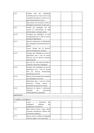 4.6.8            Enxágüe          final         das    embalagens
                 retornadas para um novo ciclo de uso
                 e daquelas de primeiro uso feito com a
                 água mineral natural ou com a
                 água natural a ser envasada, exceto as
                 embalagens descartáveis do tipo copo.
4.6.9            Tampas       das     embalagens          não   são
                 veículos de contaminação da água
                 mineral natural e da água natural.
4.6.10           Transporte das embalagens, da área
                 de higienização para a sala de envase,
                 realizado imediatamente.
4.6.11           Saída do equipamento de higienização
                 das embalagens posicionada próxima à
                 sala de
                 envase.      Quando        não       for possível,
                 esteiras protegidas por cobertura.
4.6.12           Passagem das embalagens da área de
                 higienização para a sala de envase
                 feita por meio de abertura destinada
                 exclusivamente
                 para este fim, não sendo permitido o
                 transporte manual das embalagens.
4.6.13           Passagem das embalagens da área de
                 higienização para a sala de envase
                 feita     por      abertura          dimensionada
                 somente para este fim.
4.6.14           Abertura dimensionada para passagem
                 das embalagens da área de
                 higienização para a sala de envase
                 permanece           fechada          durante    a
                 paralisação do processo de envase.
4.6.15           Operações de limpeza e desinfecção
                 realizadas               por          funcionários
                 comprovadamente capacitados.
OBSERVAÇÕES


4.7 ENVASE E FECHAMENTO
4.7.1            Envase       e      o          fechamento      das
                 embalagens                realizados           por
                 equipamentos automáticos.
4.7.2            Água mineral natural e água natural
                 envasadas devidamente vedadas pelo
                 fechamento automático.
4.7.3            Sala de envase mantida em adequado
                 estado de higiene e de conservação.
 